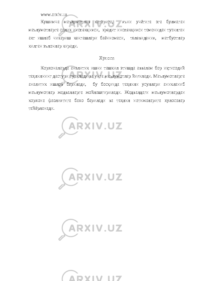 www.arxiv.uz Кушимча маълумотлар каторига, яъни учётига эга булмаган маълумотларга солик инспекцияси, кредит инспекцияси томонидан тузилган акт ишлаб чикариш кенгашлари баённомаси, телевидения, матбуотлар килган эълонлар киради. Хулоса Корхоналарда аналитик ишни ташкил этишда аввалам бор иқтисодий таҳлилнинг дастури тузилади ва унга маълумотлар йиғилади. Маълумотларга аналитик ишлов берилади, бу босқичда таҳлили усуллари аникланиб маълумотлар жадвалларга жойлаштирилади. Жадвалдаги маълумотлардан корхона фаолиятига бахо берилади ва таҳлил натижаларига хулосалар тайёрланади. 