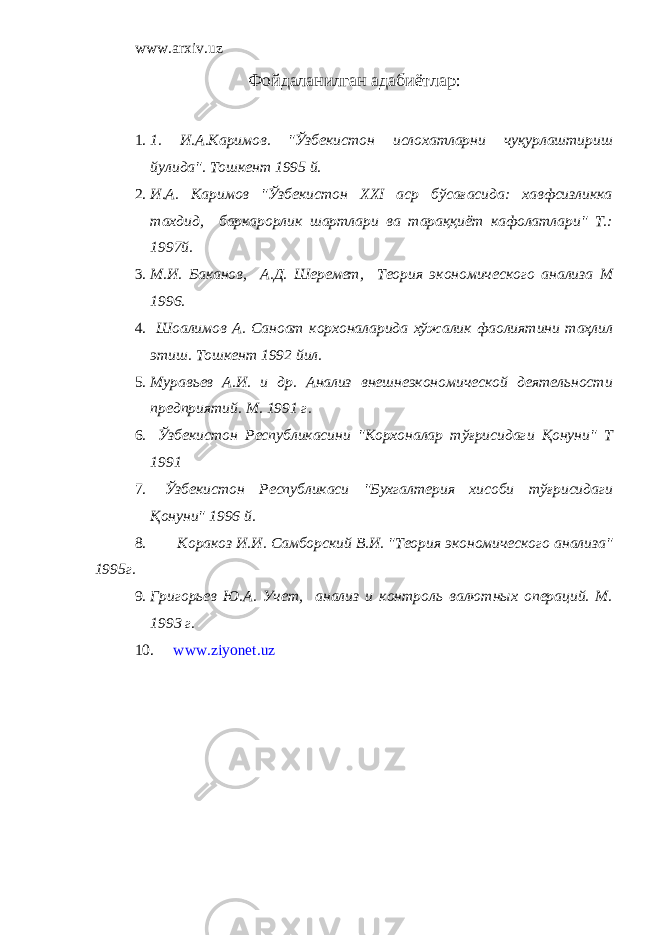 www.arxiv.uz Фойдаланилган адабиётлар : 1. 1. И.А.Каримов. &#34;Ўзбекистон ислохатларни чуқурлаштириш йулида&#34;. Тошкент 1995 й. 2. И.А. Каримов &#34;Ўзбекистон XXI аср бўсағасида: хавфсизликка тахдид, баркарорлик шартлари ва тараққиёт кафолатлари&#34; Т.: 1997й. 3. М.И. Баканов, А.Д. Шеремет, Теория экономического анализа М 1996. 4. Шоалимов А. Саноат корхоналарида хўжалик фаолиятини таҳлил этиш. Тошкент 1992 йил. 5. Муравьев А.И. и др. Анализ внешнеэкономической деятельности предприятий. М. 1991 г. 6. Ўзбекистон Республикасини &#34;Корхоналар тўғрисидаги Қонуни&#34; Т 1991 7. Ўзбекистон Республикаси &#34;Бухгалтерия хисоби тўғрисидаги Қонуни&#34; 1996 й. 8. Коракоз И.И. Самборский В.И. &#34;Теория экономического анализа&#34; 1995г. 9. Григорьев Ю.А. Учет, анализ и контроль валютных операций. М. 1993 г. 10. www.ziyonet.uz 