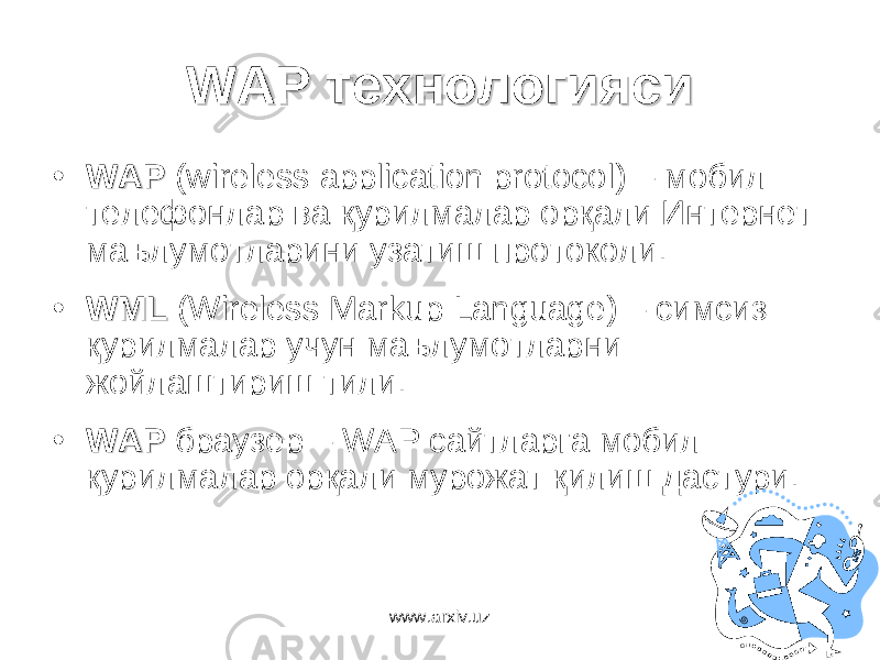 WAP WAP технологияситехнологияси • WAPWAP ( wireless application protocol ) – мобил телефонлар ва қ урилмалар орқали Интернет маълумотларини узатиш протоколи . • WMLWML ( Wireless Markup Language ) – симсиз қурилмалар учун маълумотларни жойлаштириш тили . • WW APAP браузер – WAP сайтлар га мобил қ урилмалар орқали мурожат қилиш дастури . www.arxiv.uz 