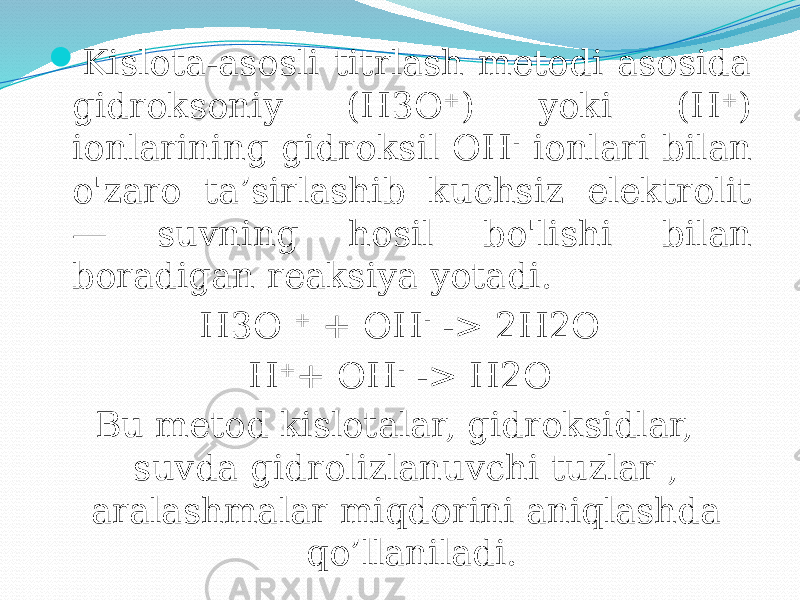  Kislota-asosli titrlash metodi asosida gidroksoniy (H3O + ) yoki (H + ) ionlarining gidroksil OH - ionlari bilan o&#39;zaro ta’sirlashib kuchsiz elektrolit — suvning hosil bo&#39;lishi bilan boradigan reaksiya yotadi. H3O + + OH - -> 2H2O H + + OH - -> H2O Bu metod kislotalar, gidroksidlar, suvda gidrolizlanuvchi tuzlar , aralashmalar miqdorini aniqlashda qo’llaniladi. 
