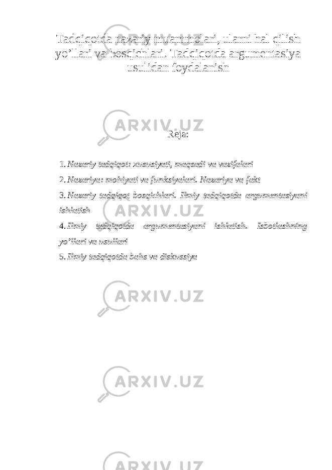 Tadqiqotda nazariy muammolari, ularni hal qilish yo’llari va bosqichlari. Tadqiqotda argumentasiya usulidan foydalanish Reja : 1. Nazariy tadqiqot: xususiyati, maqsadi va vazifalari 2. Nazariya: mohiyati va funksiyalari. Nazariya va fakt 3. Nazariy tadqiqot bosqichlari. Ilmiy tadqiqotda argumentasiyani ishlatish 4. Ilmiy tadqiqotda argumentasiyani ishlatish. Isbotlashning yo’llari va usullari 5. Ilmiy tadqiqotda bahs va diskussiya 