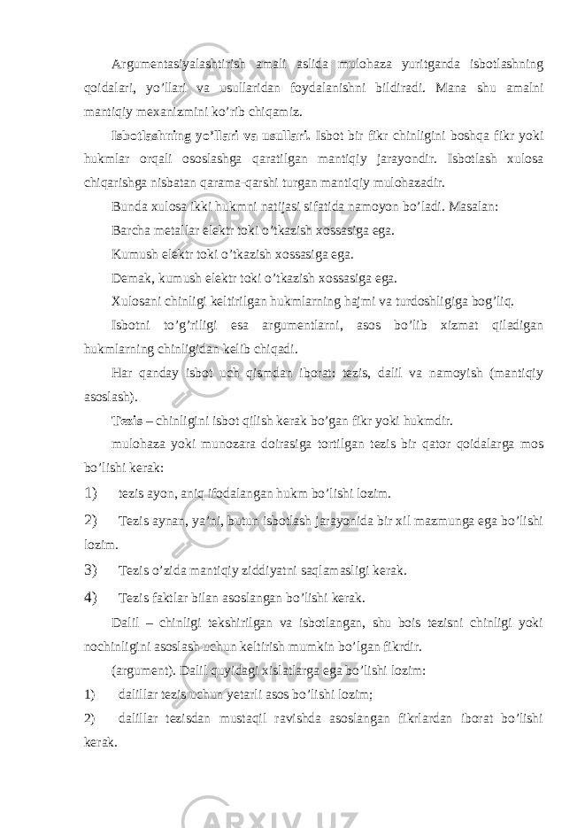 Argumentasiyalashtirish amali aslida mulohaza yuritganda isbotlashning qoidalari, yo’llari va usullaridan foydalanishni bildiradi. Mana shu amalni mantiqiy mexanizmini ko’rib chiqamiz. Isbotlashning yo’llari va usullari. Isbot bir fikr chinligini boshqa fikr yoki hukmlar orqali ososlashga qaratilgan mantiqiy jarayondir. Isbotlash xulosa chiqarishga nisbatan qarama-qarshi turgan mantiqiy mulohazadir. Bunda xulosa ikki hukmni natijasi sifatida namoyon bo’ladi. Masalan: Barcha metallar elektr toki o’tkazish xossasiga ega. Kumush elektr toki o’tkazish xossasiga ega. Demak, kumush elektr toki o’tkazish xossasiga ega. Xulosani chinligi keltirilgan hukmlarning hajmi va turdoshligiga bog’liq. Isbotni to’g’riligi esa argumentlarni, asos bo’lib xizmat qiladigan hukmlarning chinligidan kelib chiqadi. Har qanday isbot uch qismdan iborat: tezis, dalil va namoyish (mantiqiy asoslash). Tezis – chinligini isbot qilish kerak bo’gan fikr yoki hukmdir. mulohaza yoki munozara doirasiga tortilgan tezis bir qator qoidalarga mos bo’lishi kerak: 1) tezis ayon, aniq ifodalangan hukm bo’lishi lozim. 2) Tezis aynan, ya’ni, butun isbotlash jarayonida bir xil mazmunga ega bo’lishi lozim. 3) Tezis o’zida mantiqiy ziddiyatni saqlamasligi kerak. 4) Tezis faktlar bilan asoslangan bo’lishi kerak. Dalil – chinligi tekshirilgan va isbotlangan, shu bois tezisni chinligi yoki nochinligini asoslash uchun keltirish mumkin bo’lgan fikrdir. (argument). Dalil quyidagi xislatlarga ega bo’lishi lozim: 1) dalillar tezis uchun yetarli asos bo’lishi lozim; 2) dalillar tezisdan mustaqil ravishda asoslangan fikrlardan iborat bo’lishi kerak. 