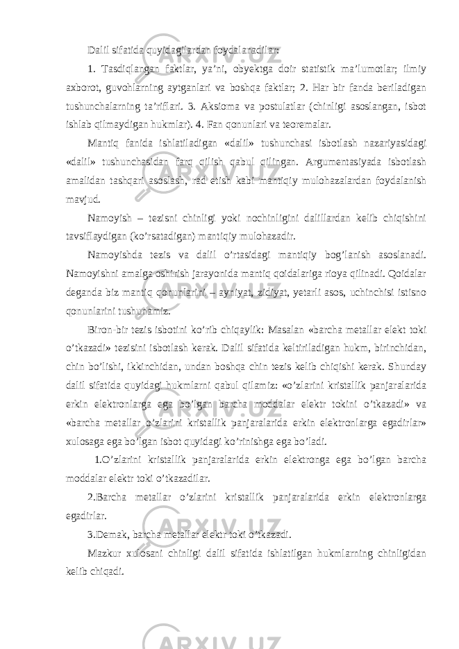 Dalil sifatida quyidagilardan foydalanadilar: 1. Tasdiqlangan faktlar, ya’ni, obyektga doir statistik ma’lumotlar; ilmiy axborot, guvohlarning aytganlari va boshqa faktlar; 2. Har bir fanda beriladigan tushunchalarning ta’riflari. 3. Aksioma va postulatlar (chinligi asoslangan, isbot ishlab qilmaydigan hukmlar). 4. Fan qonunlari va teoremalar. Mantiq fanida ishlatiladigan «dalil» tushunchasi isbotlash nazariyasidagi «dalil» tushunchasidan farq qilish qabul qilingan. Argumentasiyada isbotlash amalidan tashqari asoslash, rad etish kabi mantiqiy mulohazalardan foydalanish mavjud. Namoyish – tezisni chinligi yoki nochinligini dalillardan kelib chiqishini tavsiflaydigan (ko’rsatadigan) mantiqiy mulohazadir. Namoyishda tezis va dalil o’rtasidagi mantiqiy bog’lanish asoslanadi. Namoyishni amalga oshirish jarayonida mantiq qoidalariga rioya qilinadi. Qoidalar deganda biz mantiq qonunlarini – ayniyat, zidiyat, yetarli asos, uchinchisi istisno qonunlarini tushunamiz. Biron-bir tezis isbotini ko’rib chiqaylik: Masalan «barcha metallar elekt toki o’tkazadi» tezisini isbotlash kerak. Dalil sifatida keltiriladigan hukm, birinchidan, chin bo’lishi, ikkinchidan, undan boshqa chin tezis kelib chiqishi kerak. Shunday dalil sifatida quyidagi hukmlarni qabul qilamiz: «o’zlarini kristallik panjaralarida erkin elektronlarga ega bo’lgan barcha moddalar elektr tokini o’tkazadi» va «barcha metallar o’zlarini kristallik panjaralarida erkin elektronlarga egadirlar» xulosaga ega bo’lgan isbot quyidagi ko’rinishga ega bo’ladi. 1.O’zlarini kristallik panjaralarida erkin elektronga ega bo’lgan barcha moddalar elektr toki o’tkazadilar. 2.Barcha metallar o’zlarini kristallik panjaralarida erkin elektronlarga egadirlar. 3.Demak, barcha metallar elektr toki o’tkazadi. Mazkur xulosani chinligi dalil sifatida ishlatilgan hukmlarning chinligidan kelib chiqadi. 