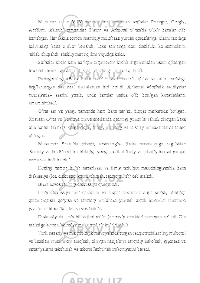 Miloddan oldin V-IV asrlarda bir tomondan sofistlar Protagor, Gorgiy, Antifont, ikkinchi tomonidan Platon va Aristotel o’rtasida o’tkir baxslar olib borishgan. Har ikkila tomon mantiqiy mulohaza yurtish qoidalariga, ularni tartibga keltirishga katta e’tibor berishdi, baxs san’atiga doir dastlabki ko’rsatmalarni ishlab chiqishdi, shakliy mantiq ilmi vujudga keldi. Sofistlar kuchi kam bo’lgan argumentni kuchli argumentdan ustun qiladigan baxs olib borish qoidalarini ishlab chiqishga harakat qilishdi. Protagorning «Baxs ilmi» asari baxsni tashkil qilish va olib borishga bag’ishlangan dastlabki risolalardan biri bo’ldi. Aristotel «Sofistik raddiyalar xususiyada» asarini yozib, unda baxslar ustida olib borilgan kuzatishlarni umumlshtiradi. O’rta asr va yangi zamonda ham baxs san’ati diqqat markazida bo’lgan. Xususan O’rta va Yevropa universitetlarida qadimgi yunonlar ishlab chiqqan baxs olib borish taktikasi o’rganilgan, ilmiy, mantiqiy va falsafiy munozaralarda tatbiq qilingan. Musulmon Sharqida falsafa, kosmologiya fizika masalalariga bag’ishlab Beruniy va Ibn Sinoni bir-birlariga yozgan xatlari ilmiy va falsafiy baxsni yaqqol namunasi bo’lib qoldi. Hozirgi zamon bilish nazariyasi va ilmiy tadqiqot metodologiyasida baxs diskussiya (lot. diskussio-ko’rib chiqish, tadqiq qilish) deb ataladi. Bizni bevosita ilmiy diskussiya qiziqtiradi. Ilmiy diskussiya turli qarashlar va nuqtai nazarlarni olg’a surish, birbiriga qarama-qarshi qo’yish va tanqidiy mulohaza yuritish orqali biron-bir muammo yechimini birgalikda izlash vositasidir. Diskussiyada ilmiy bilish faoliyatini jamoaviy xaarkteri namoyon bo’ladi. O’z tabiatiga ko’ra diskussiya muloqotni bir ko’rinishidir. Turli nazariy va metodologik mavqyelarda turgan tadqiqotchilarning muloqoti va baxslari muammoni aniqlash, olingan natijalarni tanqidiy baholash, gipoteza va nazariyalarni tekshirish va takomillashtirish imkoniyatini beradi. 