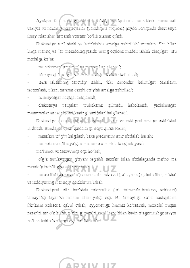 Ayniqsa fan paradigmasi almashishi, tadqiqotlarda murakkab muammoli vaziyat va nazariiy noaniqliklar (paradigma inqirozi) paydo bo’lganda diskussiya ilmiy izlanishni samarali vositasi bo’lib xizmat qiladi. Diskussiya turli shakl va ko’rinishda amalga oshirilishi mumkin. Shu bilan birga mantiq va fan metodologiyasida uning oqilona modeli ishlab chiqilgan. Bu modelga ko’ra: - muhokamani predmeti va maqsadi aniqlanadi; - himoya qilinadigan va asoslanadigan tezislar keltiriladi; - tezis isbotining tanqidiy tahlili, ikki tomondan keltirilgan tezislarni taqqoslash, ularni qarama-qarshi qo’yish amalga oshiriladi; - izlanayotgan haqiqat aniqlanadi; - diskussiya natijalari muhokama qilinadi, baholanadi, yechilmagan muammolar va tadqiqotni keyingi vazifalari belgilanadi. Diskussiya asosan ikki xil jaaryonni – isbot va raddiyani amalga oshirishni bildiradi. Bunda bir qator qoidalarga rioya qilish lozim; - masalani to’g’ri belgilash, baxs predmetini aniq ifodalab berish; - muhokama qilinayotgan muammo xususida keng miqyosda ma’lumot va tasavvurga ega bo’lish; - olg’a surilayotgan g’oyani tegishli tezislar bilan ifodalaganda ma’no ma mantiqiy izchilligiga e’tibor berish; - muxolifni (opponentni) qarashlarini adekvat (to’la, aniq) qabul qilish; - isbot va raddiyaning mantiqiy qoidalarini bilish. Diskussiyani olib borishda tolerantlik (lot. tolrrantia-bardosh, sabtoqat) tamoyiliga tayanish muhim ahamiyatga ega. Bu tamoyilga ko’ra boshqalarni fikrlarini xolisona qabul qilish, opponentga hurmat ko’rsatish, muxolif nuqtai nazarini tan ola bilish, o’zini g’oyasini asosli tanqiddan keyin o’zgartirishga tayyor bo’lish kabi xislatlarga ega bo’lish lozim. 