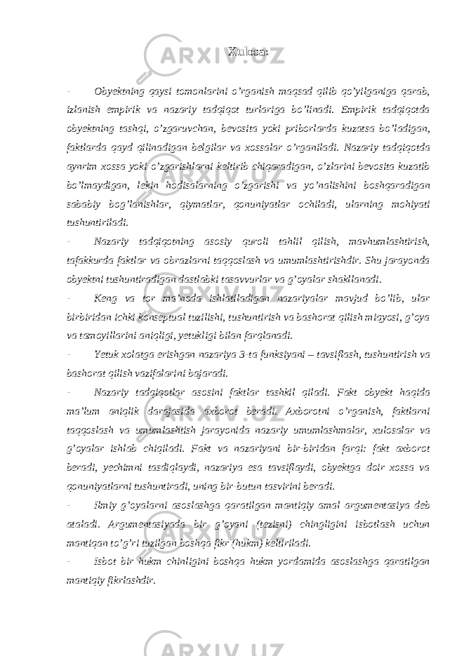 Xulosa : - Obyektning qaysi tomonlarini o’rganish maqsad qilib qo’yilganiga qarab, izlanish empirik va nazariy tadqiqot turlariga bo’linadi. Empirik tadqiqotda obyektning tashqi, o’zgaruvchan, bevosita yoki priborlarda kuzatsa bo’ladigan, faktlarda qayd qilinadigan belgilar va xossalar o’rganiladi. Nazariy tadqiqotda aynrim xossa yoki o’zgarishlarni keltirib chiqaradigan, o’zlarini bevosita kuzatib bo’lmaydigan, lekin hodisalarning o’zgarishi va yo’nalishini boshqaradigan sababiy bog’lanishlar, qiymatlar, qonuniyatlar ochiladi, ularning mohiyati tushuntiriladi. - Nazariy tadqiqotning asosiy quroli tahlil qilish, mavhumlashtirish, tafakkurda faktlar va obrazlarni taqqoslash va umumlashtirishdir. Shu jarayonda obyektni tushuntiradigan dastlabki tasavvurlar va g’oyalar shakllanadi. - Keng va tor ma’noda ishlatiladigan nazariyalar mavjud bo’lib, ular birbiridan ichki konseptual tuzilishi, tushuntirish va bashorat qilish miqyosi, g’oya va tamoyillarini aniqligi, yetukligi bilan farqlanadi. - Yetuk xolatga erishgan nazariya 3-ta funksiyani – tavsiflash, tushuntirish va bashorat qilish vazifalarini bajaradi. - Nazariy tadqiqotlar asosini faktlar tashkil qiladi. Fakt obyekt haqida ma’lum aniqlik darajasida axborot beradi. Axborotni o’rganish, faktlarni taqqoslash va umumlashtish jarayonida nazariy umumlashmalar, xulosalar va g’oyalar ishlab chiqiladi. Fakt va nazariyani bir-biridan farqi: fakt axborot beradi, yechimni tasdiqlaydi, nazariya esa tavsiflaydi, obyektga doir xossa va qonuniyatlarni tushuntiradi, uning bir-butun tasvirini beradi. - Ilmiy g’oyalarni asoslashga qaratilgan mantiqiy amal argumentasiya deb ataladi. Argumentasiyada bir g’oyani (tezisni) chingligini isbotlash uchun mantiqan to’g’ri tuzilgan boshqa fikr (hukm) keltiriladi. - Isbot bir hukm chinligini boshqa hukm yordamida asoslashga qaratilgan mantiqiy fikrlashdir. 