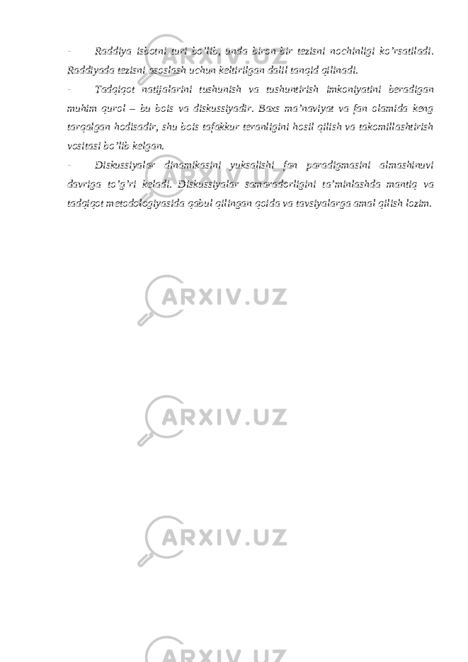 - Raddiya isbotni turi bo’lib, unda biron-bir tezisni nochinligi ko’rsatiladi. Raddiyada tezisni asoslash uchun keltirilgan dalil tanqid qilinadi. - Tadqiqot natijalarini tushunish va tushuntirish imkoniyatini beradigan muhim qurol – bu bois va diskussiyadir. Baxs ma’naviyat va fan olamida keng tarqalgan hodisadir, shu bois tafakkur teranligini hosil qilish va takomillashtirish vositasi bo’lib kelgan. - Diskussiyalar dinamikasini yuksalishi fan paradigmasini almashinuvi davriga to’g’ri keladi. Diskussiyalar samaradorligini ta’minlashda mantiq va tadqiqot metodologiyasida qabul qilingan qoida va tavsiyalarga amal qilish lozim. 