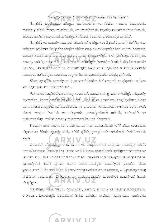 Nazariy tadqiqot: xususiyati, maqsadi va vazifalari Empirik tadqiqotda olingan ma’lumotlar va faktlar nazariy tadqiqotda mantiqiy tahlil, mavhumlashtirish, umumlashtirish, xayoliy eksperiment o’tkazish, asoslab berish jarayonlari doirasiga kiritiladi, izlanish predmetiga aylandi. Empirik va nazariy tadqiqot izlanishni o’ziga xos tiplari (turlari) bo’lib, ular tadqiqot predmeti bo’yicha farqlanadilar: empirik tadqiqotlar hodisalarni bevosita, qanday kuzatilsa, priborlarda qayd qilinsa, shundayligicha o’rganishga qaratilgan; nazariy tadqiqotda esa hodisalarni ortida bo’lgan, bevosita idrok hodisalarni ortida bo’lgan, bevosita idrok qilib bo’lmaydigan, lekin kuzatilgan hodisalarni harakatida namoyon bo’ladigan xossalar, bog’lanishlar, qonuniyatlar tadqiq qilinadi. Shunday qilib, nazariy tadqiqot vazifalaridan biri empirik tadqiqotda qo’lgan kiritilgan faktlarni tushuntirishdir. Faktlarda hodisalar, ularning xossalari, xossalarning ketma-ketligi, miqdoriy qiymatlari, koordinatalari qayd qilinadi. Hodisa va xossalarni bog’laydigan aloqa va munosabatlar esa na kuzatishda, na priborlar yordamida tavsiflab bo’lmaydi, ularni mavjud bo’lish va o’zgarish qonuniyatlarini ochish, tushunish va tushuntirishga intilish nazariy muammoni keltirib chiqaradi. Nazariy muammoni hal qilish uchun mavhumlashtirish yo’li bilan xossalarni obyektdan fikrda ajratib olish, tahlil qilish, yangi tushunchalarni shakllantirish kerak. Xossalar o’rtasidagi o’xshashlik va aloqadorlikni aniqlash mantiqiy tahlil, umumlashtirish, doimiy bog’lanish va bir-butun sifatni ifodalaydigan tushuncha va tamoyillarni ishlab chiqishni taqozo qiladi. Nazariy bilish jarayoni sababiy asos va qonuniyatni kashf qilish, ularni tushuntiradigan nazariyani yaratish bilan yakunlanadi. Shu yo’l bilan K.Darvinning evolyusion nazariyasi, A.Eynshteynning nisbiylik nazariyasi, Dj.Keynsning makroiqtisodiy taraqqiyot nazariyasi ishlab chiqilgan. Yaratilgan nazariya, bir tomondan, keyingi empirik va nazariy tadqiqotlarni o’tkazish, texnologik loyihalarni ishlab chiqish, ikkinchi tomondan, jamiyatda 