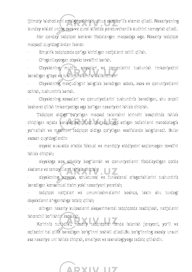 ijtimoiy islohotlarni amalga oshirish uchun asos bo’lib xizmat qiladi. Nazariyaning bunday xislati uning asos va qurol sifatida yaratuvchanlik kuchini namoyish qiladi. Har qanday tadqiqot konkret ifodalangan maqsadga ega. Nazariy tadqiqot maqsadi quyidagilardan iborat: - Empirik tadqiqotda qo’lga kiritilgan natijalarni tahlil qilish. - O’rganilayotgan obyekt tavsifini berish. - Obyektning muhim xossalari va tomonlarini tushunish imkoniyatini beradigan g’oya va tushunchalarni shakllantirish. - Obyektning mavjudligini belgilab beradigan sabab, asos va qonuniyatlarni ochish, tushuntirib berish. - Obyektning xossalari va qonuniyatlarini tushuntirib beradigan, shu orqali bashorat qilish imkoniyatiga ega bo’lgan nazariyani ishlab chiqish. Tadqiqot oldiga qo’yilgan maqsad izlanishni birinchi bosqichida ishlab chiqilgan rejada konkretlashtiriladi. Rejada qayd etilgan tadbirlarni metodologik yo’nalishi va mazmuni tadqiqot oldiga qo’yilgan vazifalarda belgilanadi. Bular asosan quyidagilardir: - obyekt xususida o’zida faktual va mantiqiy ziddiyatni saqlamagan tavsifni ishlab chiqish; - obyektga xos sababiy bog’lanish va qonuniyatlarni ifodalaydigan qoida aksioma va tamoyillarni ishlab chiqish; - obyektning xossasi, strukturasi va funksional o’zgarishlarini tushuntirib beradigan konsentual tizim yoki nazariyani yaratish; - tadqiqot natijalari va umumlashmalarini boshqa, lekin shu turdagi obyektlarni o’rganishga tatbiq qilish; - olingan nazariy xulosalarni eksperimental tadqiqotda tasdiqlash, natijalarni ishonchli bo’lishini asoslash. Ko’rinib turibdiki, nazariy tadqiqotlar fanda izlanish jarayoni, yo’li va oqibatini hal qilib beradigan bo’g’inni tashkil qiladi.Bu bo’g’inning asosiy unsuri esa nazariya uni ishlab chiqish, amaliyot va texnologiyaga tadbiq qilishdir. 