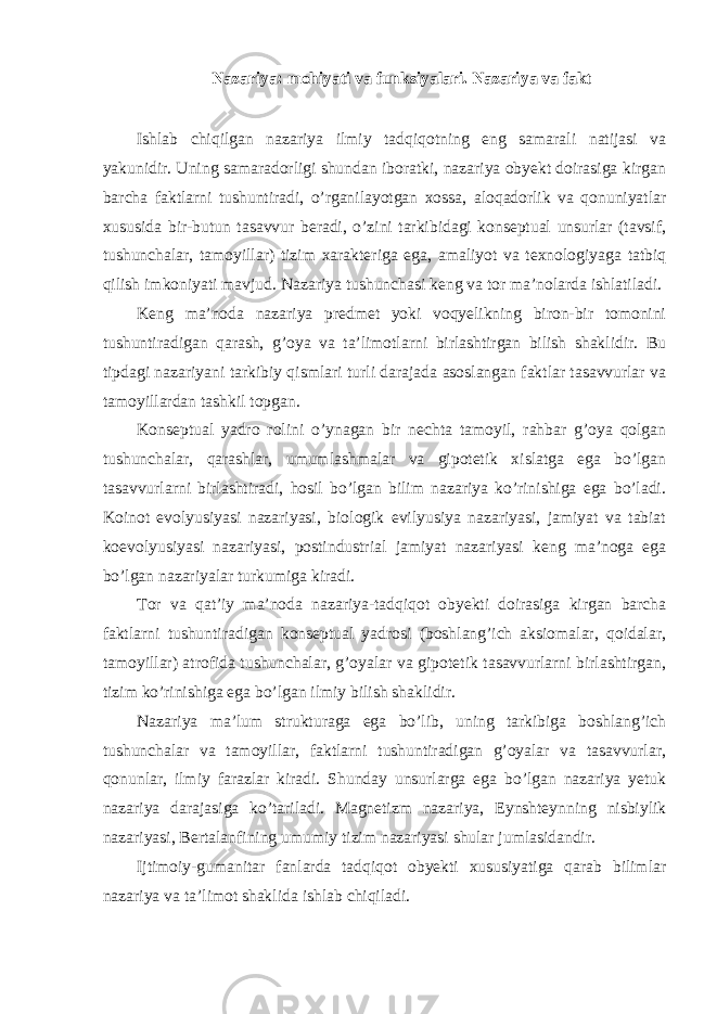 Nazariya: mohiyati va funksiyalari. Nazariya va fakt Ishlab chiqilgan nazariya ilmiy tadqiqotning eng samarali natijasi va yakunidir. Uning samaradorligi shundan iboratki, nazariya obyekt doirasiga kirgan barcha faktlarni tushuntiradi, o’rganilayotgan xossa, aloqadorlik va qonuniyatlar xususida bir-butun tasavvur beradi, o’zini tarkibidagi konseptual unsurlar (tavsif, tushunchalar, tamoyillar) tizim xarakteriga ega, amaliyot va texnologiyaga tatbiq qilish imkoniyati mavjud. Nazariya tushunchasi keng va tor ma’nolarda ishlatiladi. Keng ma’noda nazariya predmet yoki voqyelikning biron-bir tomonini tushuntiradigan qarash, g’oya va ta’limotlarni birlashtirgan bilish shaklidir. Bu tipdagi nazariyani tarkibiy qismlari turli darajada asoslangan faktlar tasavvurlar va tamoyillardan tashkil topgan. Konseptual yadro rolini o’ynagan bir nechta tamoyil, rahbar g’oya qolgan tushunchalar, qarashlar, umumlashmalar va gipotetik xislatga ega bo’lgan tasavvurlarni birlashtiradi, hosil bo’lgan bilim nazariya ko’rinishiga ega bo’ladi. Koinot evolyusiyasi nazariyasi, biologik evilyusiya nazariyasi, jamiyat va tabiat koevolyusiyasi nazariyasi, postindustrial jamiyat nazariyasi keng ma’noga ega bo’lgan nazariyalar turkumiga kiradi. Tor va qat’iy ma’noda nazariya-tadqiqot obyekti doirasiga kirgan barcha faktlarni tushuntiradigan konseptual yadrosi (boshlang’ich aksiomalar, qoidalar, tamoyillar) atrofida tushunchalar, g’oyalar va gipotetik tasavvurlarni birlashtirgan, tizim ko’rinishiga ega bo’lgan ilmiy bilish shaklidir. Nazariya ma’lum strukturaga ega bo’lib, uning tarkibiga boshlang’ich tushunchalar va tamoyillar, faktlarni tushuntiradigan g’oyalar va tasavvurlar, qonunlar, ilmiy farazlar kiradi. Shunday unsurlarga ega bo’lgan nazariya yetuk nazariya darajasiga ko’tariladi. Magnetizm nazariya, Eynshteynning nisbiylik nazariyasi, Bertalanfining umumiy tizim nazariyasi shular jumlasidandir. Ijtimoiy-gumanitar fanlarda tadqiqot obyekti xususiyatiga qarab bilimlar nazariya va ta’limot shaklida ishlab chiqiladi. 