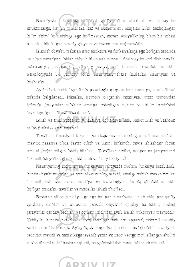 Nazariyadan farqliroq ta’limot qat’iy bilim shakllari va tamoyillar strukturasiga, har bir mulohaza fakt va eksperiment natijalari bilan tasdiqlangan bilim tizimi ko’rinishiga ega bo’lmasdan, asosan voqyelikning biron-bir sohasi xususida bildirilgan nazariy g’oyalar va tasavvurlar majmuasidir. Izlanish obyekti nisbatan aniq struktura va funksiyalarga ega bo’lgan taqdirda tadqiqot nazariyani ishlab chiqish bilan yakunlanadi. Shunday holatni tilshunoslik, psixologiya, pedagogika, iqtisodiy menedjment fanlarida kuzatish mumkin. Psixologiyada bu ijtimoiy rollar nazariyasi, shaxs fazilatlari nazariyasi va boshqalar. Ayrim ishlab chiqilgan ilmiy-psixologik g’oyalar ham nazariya, ham ta’limot sifatida belgilanadi. Masalan, ijtimoiy o’rganish nazariyasi inson tomonidan ijtimoiy jarayonlar ta’sirida amalga oshadigan tajriba va bilim orttirishni tavsiflaydigan ta’limot hisoblanadi. Bilish va amaliyotda ilmiy nazariya uchta-tavsiflash, tushuntirish va bashorat qilish funksiyalarini bajaradi. Tavsiflash funksiyasi kuzatish va eksperimentdan olingan ma’lumotlarni shu mavjud nazariya tilida bayon qilish va ularni birlamchi qayta ishlashdan iborat amalni (bajariladigan ishni) bildiradi. Tavsiflash hodisa, voqyea va jarayonlarni tushuntirish yo’lidagi dastlabki talab va ilmiy faoliyatdir. Nazariyaning tushuntirish funksiyasi nihoyatda muhim funksiya hisoblanib, bunda obyekt xossalari va qonuniyatlarining sababi, amalga oshish mexanizmllari tushuntiraladi, shu asosda amaliyot va texnologiyada tadbiq qilinishi mumkin bo’lgan qoidalar, tavsiflar va modellar ishlab chiqiladi. Bashorat qilish funksiyasiga ega bo’lgan nazariyada ishlab chiqilgan qat’iy qoidalar, dalillar va xulosalar asosida obyektni qanday bo’lishini, undagi jarayonlar qanday kechishi va oqibatni oldindan aytib berish imkoniyati mavjuddir. Tabiiy-ki bunday nazariyada rivojlantirilgan tadqiqot apparati, takomil uslubiy vositalar bo’lishi kerak. Aytaylik, demografiya (aholishunoslik) o’zini nazariyasi, tadqiqot metodi va statistikaga tayanib yaqin va uzoq vaqtga mo’ljallangan aholini o’sish dinamikasini bashorat qiladi, prognizlashtirish modelini ishlab chiqadi. 