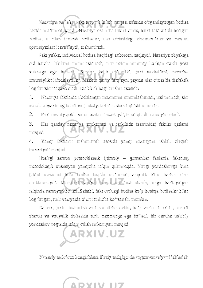 Nazariya va fakt. Fakt empirik bilish natijasi sifatida o’rganilayotgan hodisa haqida ma’lumot beradi. Nazariya esa bitta faktni emas, balki fakt ortida bo’lgan hodisa, u bilan turdosh hodisalar, ular o’rtasidagi aloqadorliklar va mavjud qonuniyatlarni tavsiflaydi, tushuntiradi. Fakt yakka, individual hodisa haqidagi axborotni saqlaydi. Nazariya obyektga oid barcha faktlarni umumlashtiradi, ular uchun umumiy bo’lgan qoida yoki xulosaga ega bo’ladi. Bundan kelib chiqadiki, fakt yakkalikni, nazariya umumiylikni ifodalaydilar. Mazkur qat’iy farq ayni paytda ular o’rtasida dialektik bog’lanishni taqozo etadi. Dialektik bog’lanishni asosida: 1. Nazariya faktlarda ifodalangan mazmunni umumlashtiradi, tushuntiradi, shu asosda obyektning holati va funksiyalarini bashorat qilishi mumkin. 2. Fakt nazariy qoida va xulosalarni asoslaydi, isbot qiladi, namoyish etadi. 3. Har qanday nazariya strukturasi va tarkibida (zaminida) faktlar qatlami mavjud. 4. Yangi faktlarni tushuntirish asosida yangi nazariyani ishlab chiqish imkoniyati mavjud. Hozirgi zamon postnoklassik ijtimoiy – gumanitar fanlarda faktning metodologik xususiyati yangicha talqin qilinmoqda. Yangi yondashuvga kura faktni mazmuni bitta hodisa haqida ma’lumot, empirik bilim berish bilan cheklanmaydi. Mammoli vaziyat mazmunni tushunishda, unga berilayotgan talqinda namoyon bo’ladi.Sababi, fakt ortidagi hodisa ko’p boshqa hodisalar bilan bog’langan, turli vaziyatda o’zini turlicha ko’rsatishi mumkin. Demak, faktni tushunish va tushuntirish ochiq, ko’p variantli bo’lib, har xil sharoit va voqyelik doirasida turli mazmunga ega bo’ladi, bir qancha uslubiy yondashuv negizida talqin qilish imkoniyati mavjud. Nazariy tadqiqot bosqichlari. Ilmiy tadqiqotda argumentasiyani ishlatish 