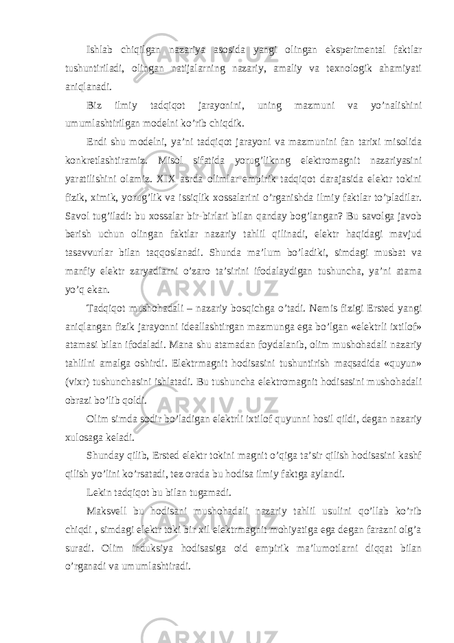 Ishlab chiqilgan nazariya asosida yangi olingan eksperimental faktlar tushuntiriladi, olingan natijalarning nazariy, amaliy va texnologik ahamiyati aniqlanadi. Biz ilmiy tadqiqot jarayonini, uning mazmuni va yo’nalishini umumlashtirilgan modelni ko’rib chiqdik. Endi shu modelni, ya’ni tadqiqot jarayoni va mazmunini fan tarixi misolida konkretlashtiramiz. Misol sifatida yorug’liknng elektromagnit nazariyasini yaratilishini olamiz. XIX asrda olimlar empirik tadqiqot darajasida elektr tokini fizik, ximik, yorug’lik va issiqlik xossalarini o’rganishda ilmiy faktlar to’pladilar. Savol tug’iladi: bu xossalar bir-birlari bilan qanday bog’langan? Bu savolga javob berish uchun olingan faktlar nazariy tahlil qilinadi, elektr haqidagi mavjud tasavvurlar bilan taqqoslanadi. Shunda ma’lum bo’ladiki, simdagi musbat va manfiy elektr zaryadlarni o’zaro ta’sirini ifodalaydigan tushuncha, ya’ni atama yo’q ekan. Tadqiqot mushohadali – nazariy bosqichga o’tadi. Nemis fizigi Ersted yangi aniqlangan fizik jarayonni ideallashtirgan mazmunga ega bo’lgan «elektrli ixtilof» atamasi bilan ifodaladi. Mana shu atamadan foydalanib, olim mushohadali nazariy tahlilni amalga oshirdi. Elektrmagnit hodisasini tushuntirish maqsadida «quyun» (vixr) tushunchasini ishlatadi. Bu tushuncha elektromagnit hodisasini mushohadali obrazi bo’lib qoldi. Olim simda sodir bo’ladigan elektrli ixtilof quyunni hosil qildi, degan nazariy xulosaga keladi. Shunday qilib, Ersted elektr tokini magnit o’qiga ta’sir qilish hodisasini kashf qilish yo’lini ko’rsatadi, tez orada bu hodisa ilmiy faktga aylandi. Lekin tadqiqot bu bilan tugamadi. Maksvell bu hodisani mushohadali nazariy tahlil usulini qo’llab ko’rib chiqdi , simdagi elektr toki bir xil elektrmagnit mohiyatiga ega degan farazni olg’a suradi. Olim induksiya hodisasiga oid empirik ma’lumotlarni diqqat bilan o’rganadi va umumlashtiradi. 