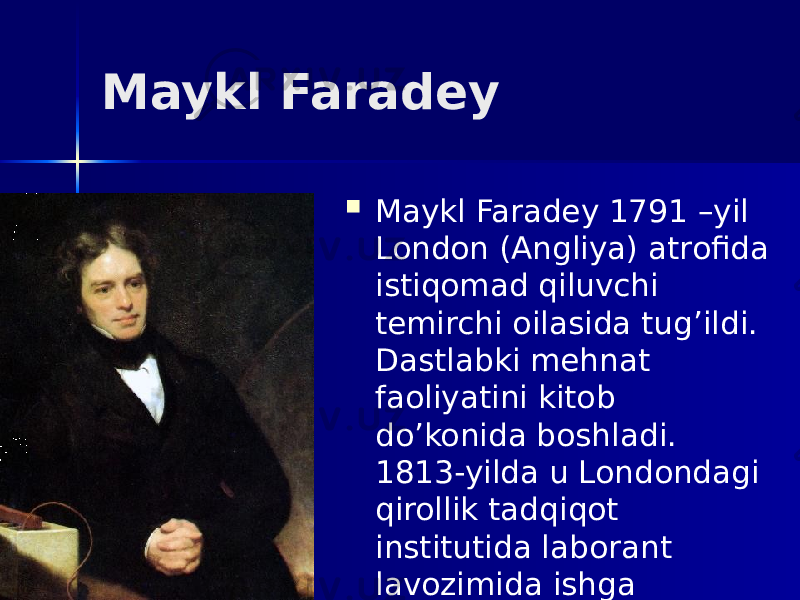 Maykl Faradey  Maykl Faradey 1791 –yil London (Angliya) atrofida istiqomad qiluvchi temirchi oilasida tug’ildi. Dastlabki mehnat faoliyatini kitob do’konida boshladi. 1813-yilda u Londondagi qirollik tadqiqot institutida laborant lavozimida ishga joylashdi. 
