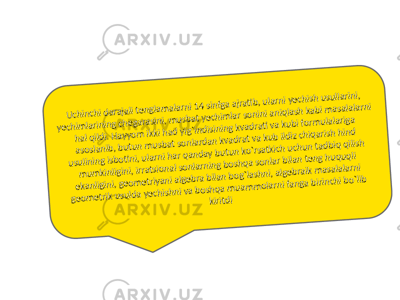 U chinchi darajali tenglam alarni 14 sinfga ajrati b, ularni yechish usullarini, yechim larining chegarasini, m usbat yechim lar sonini aniqlash kabi m asalalarni hal qildi. H ayyom ikki had yig`indisining kvadrati va kubi form ulalariga asoslanib, butun m usbat sonlardan kvadrat va kub ildiz chiqarish hind usulining isboti ni, ularni har qanday butun ko`rsatkich uchun tadbiq qilish m um kinligini, irratsional sonlarning boshqa sonlar bilan teng huquqli ekanligini, geom etriyani algebra bilan bog`lashni, algebraik m asalalarni geom etrik usulda yechishni va boshqa m uam m olarni fanga birinchi bo`lib kiritdi 