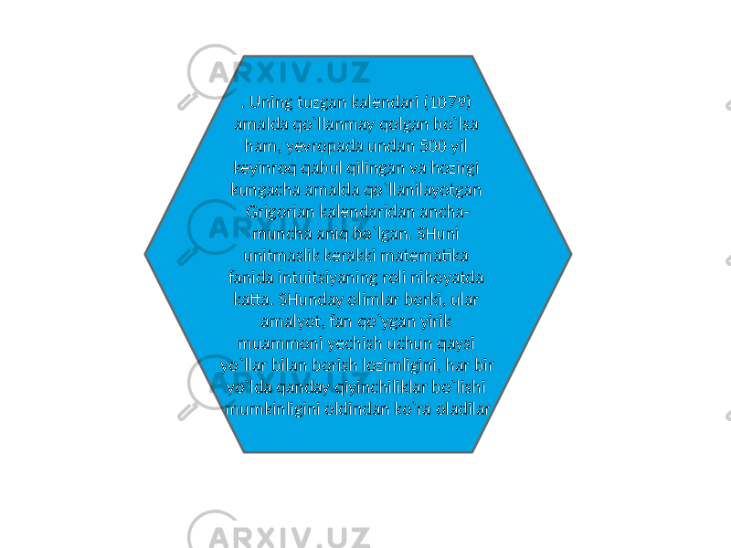 . Uning tuzgan kalendari (1079) amalda qo`llanmay qolgan bo`lsa ham, yevropada undan 500 yil keyinroq qabul qilingan va hozirgi kungacha amalda qo`llanilayotgan Grigorian kalendaridan ancha- muncha aniq bo`lgan. SHuni unitmaslik kerakki matematika fanida intuitsiyaning roli nihoyatda katta. SHunday olimlar borki, ular amalyot, fan qo`ygan yirik muammoni yechish uchun qaysi yo`llar bilan borish lozimligini, har bir yo`lda qanday qiyinchiliklar bo`lishi mumkinligini oldindan ko`ra oladilar 