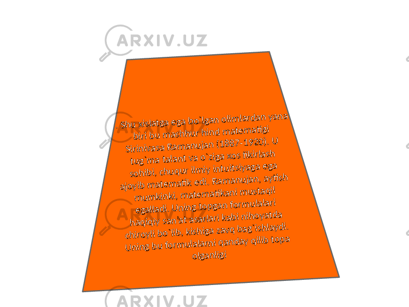 . Shu xislatga ega bo`lgan olim lardan yana biri bu m ashhur hind m atem ati gi Sirinivasa Ram anujan (1887-1920). U tug`m a talant va o`ziga xos fikirlash sohibi, chuqur ilm iy intuitsiyaga ega ajoyib m atem ati k edi. Ram anujan, ayti sh m um kinki, m atem ati kani m ustaqil egalladi. U ning topgan form ulalari haqiqiy san’at asarlari kabi nihoyatda chiroyli bo`lib, kishiga zavq bag`ishlaydi. U ning bu form ulalarni qanday qilib topa olganligi 