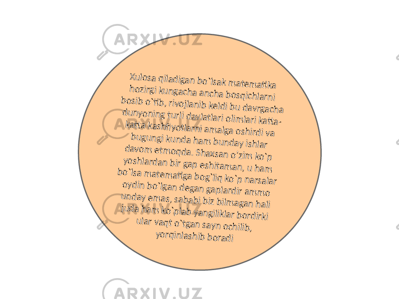 Xulosa qiladigan bo`lsak m atem ati ka hozirgi kungacha ancha bosqichlarni bosib o`ti b, rivojlanib keldi bu davrgacha dunyoning turli davlatlari olim lari katt a- katt a kashfiyotlarni am alga oshirdi va bugungi kunda ham bunday ishlar davom etm oqda. Shaxsan o’zim ko`p yoshlardan bir gap eshitam an, u ham bo`lsa m atem ati ga bog`liq ko`p narsalar oydin bo`lgan degan gaplardir am m o unday em as, sababi biz bilm agan hali juda ham ko`plab yangiliklar bordirki ular vaqt o`tgan sayn ochilib, yorqinlashib boradi 