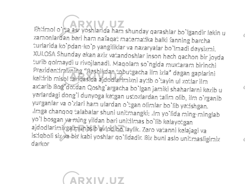 Eh ti m o l o `rta asr yo sh larid a h am sh u n d ay q arash la r b o `lgan d ir lekin u zam o n lard an b eri h am n afaq at m ate m ati ka b alki fan n in g b arch a tu rlarid a ko `p d an -ko `p yan giliklar va n azaryalar b o `lm ad i d eysizm i. X U LO SA Sh u n d ay e kan aziz vatan d o sh lar in so n h e ch q ach o n b ir jo yd a tu rib q o lm ayd i u rivo jlan ad i. M aq o lam so `n gid a m u xtaram b irin ch i P rezid en ti m izn in g “B e sh ikd an to b u tgach a ilm izla” d e gan gap larin i kelti rib m iso l tariq asid a ajd o d larim izn i ayti b o `tayin u l zo tlar ilm axtarib B o g`d o td an Q o sh g`argach a b o `lgan jam iki sh ah arlarn i kezib u ye rlard agi d o n g`i d u n yo ga ketgan u sto zlard an talim o lib , ilm o `rgan ib yu rgan lar va o `zlari h am u la rd an o `tgan o lim lar b o `lib yeti sh gan . Ilm ga ch an q o q talab alar s h u n i u n itm an gki: Ilm yo `lid a m in g-m in glab yo `l b o sgan va m in g yild an b e ri u n iti lm as b o `lib kelayo tgan ajd o d larim izga m u n o sib avlo d b o `laylik. Ze ro vatan n i kelajagi va is ti q b o li siz va b iz kab i yo sh la r q o `lid ad ir. B iz b u n i aslo u n it m asligim iz d arko r 