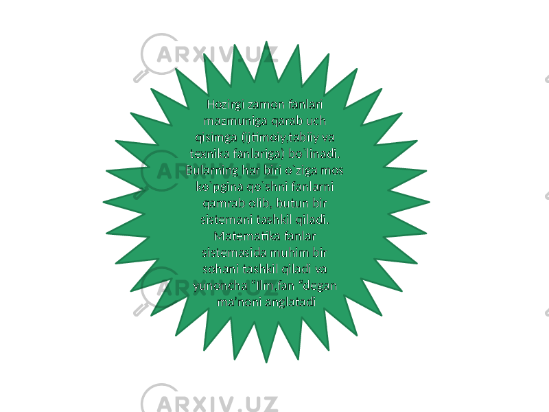 Hozirgi zamon fanlari mazmuniga qarab uch qisimga (ijtimoiy,tabiiy va texnika fanlariga) bo`linadi. Bularning har biri o`ziga mos ko`pgina qo`shni fanlarni qamrab olib, butun bir sistemani tashkil qiladi. Matematika fanlar sistemasida muhim bir sohani tashkil qiladi va yunoncha “Ilm,fan “degan ma’noni anglatadi 