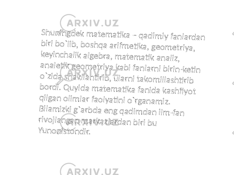 S h u n in g d e k m a te m a ti k a – q a d im iy fa n la rd a n b iri b o `lib , b o s h q a a rifm e ti k a , g e o m e triy a , k e y in c h a lik a lg e b ra , m a te m a ti k a n a liz , a n a le ti k g e o m e triy a k a b i fa n la rn i b irin -k e ti n o `z id a s h a k lla n ti rib , u la rn i ta k o m illa s h ti rib b o rd i. Q u y id a m a te m a ti k a fa n id a k a s h fi y o t q ilg a n o lim la r fa o ly a ti n i o `rg a n a m iz . B ila m iz k i g `a rb d a e n g q a d im d a n ilm -fa n riv o jla n g a n m a rk a z la rd a n b iri b u Y u n o n is to n d ir. 