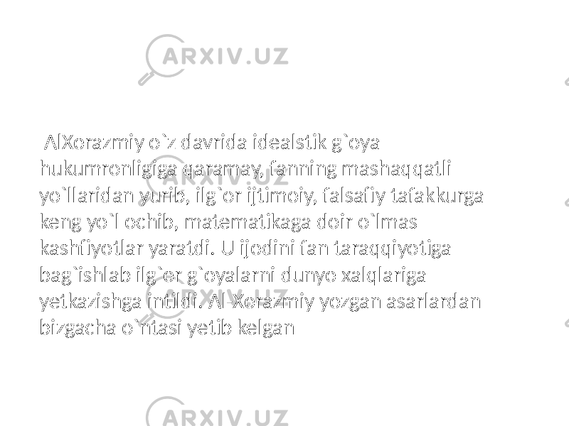  AlXorazmiy o`z davrida idealstik g`oya hukumronligiga qaramay, fanning mashaqqatli yo`llaridan yurib, ilg`or ijtimoiy, falsafiy tafakkurga keng yo`l ochib, matematikaga doir o`lmas kashfiyotlar yaratdi. U ijodini fan taraqqiyotiga bag`ishlab ilg`or g`oyalarni dunyo xalqlariga yetkazishga intildi. Al-Xorazmiy yozgan asarlardan bizgacha o`ntasi yetib kelgan 