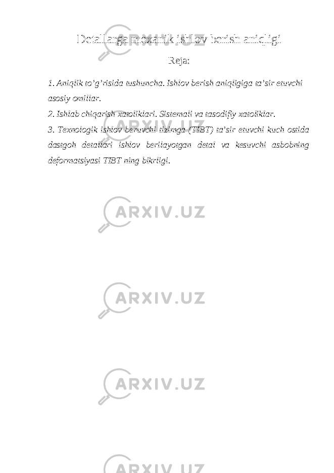 Detallarga mexanik ishlov berish aniqligi Reja: 1. Aniqlik to’g’risida tushuncha. Ishlov berish aniqligiga ta’sir etuvchi asosiy omillar. 2. Ishlab chiqarish xatoliklari. Sistemali va tasodifiy xatoliklar. 3. Texnologik ishlov beruvchi tizimga (TIBT) ta’sir etuvchi kuch ostida dastgoh detallari ishlov berilayotgan detal va kesuvchi asbobning deformatsiyasi TIBT ning bikrligi. 