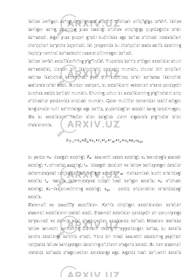 Ishlov berilgan so’ng detal yuzasi sifatini o’lchash aniqligiga ta’siri. Ishlov berilgan so’ng detalning yuza tozaligi o’lchov aniqligiga quyidagicha ta’sir ko’rsatadi. Agar yuza yuqori g’adir-budirlikka ega bo’lsa o’lchash notekislikni cho’qqilari bo’yicha bajariladi. Ish jarayonida bu cho’qqilar tezda ezilib detalning haqiqiy nominal ko’rsatkichi nazorat qilinmagan bo’ladi. Ishlov berish xatoliklarining yig’indisi. Yuqorida ko’rib o’tilgan xatoliklar shuni ko’rsatadiki, ulardan biri ikkinchisini qoplashi mumkin, chunki biri aniqlikni oshirsa ikkinchisi kamaytiradi yoki biri kuchliroq ta’sir ko’rsatsa ikkinchisi sezilarsiz ta’sir etadi. Bundan tashqari, bu xatoliklarni vektorlari o’zaro qandaydir burchak ostida bo’lishi mumkin. Shuning uchun bu xatoliklarning yig’indisini aniq o’lchashlar yordamida aniqlash mumkin. Qator mulliflar tomonidan taklif etilgan tenglamalar turli ko’rinishga ega bo’lib, yuqoridagilar sababli keng tarqalmagan. Biz bu xatoliklarni harflar bilan belgilab ularni algebraik yig’indisi bilan cheklanamiz.∆∑❑=αD+βka+γix+εu+idl+rDK +τid+ω0+φb +x qol bu yerda: αD - dastgoh xatoligi; β ka - kesuvchi asbob xatoligi; γ ix -texnologik sozlash xatoligi; ε u -o’rnatish xatoligi; i dl - ldastgoh detallari va ishlov berilayotgan detallar deformatsiyasii natijasida hosil bo’lgan xatolik; r DK - mahkamlash kuchi ta’siridagi xatolik; τ id - issiqlik deformatsiyasi tufayli hosil bo’lgan xatolik; ω 0 - o’lchash xatoligi; φ b − ¿ bajaruvchining xatoligi; x qol - qoldiq o’qlanishlar ta’siridadagi xatolik. Sistemali va tasodifiy xatoliklar. Ko’rib chiqilgan xatoliklardan ba’zilari sistemali xatoliklarni tashkil etadi. Sistemali xatoliklar qandaydir bir qonuniyatga bo’ysunadi va doimiy yoki o’zgaruvchan xarakterda bo’ladi. Masalan: teshikka ishlov beruvchi parmaning diametri noto’g’ri tayyorlangan bo’lsa, bu xatolik barcha detallarga ko’chib o’tadi. Yana bir misol kesuvchi asbobning yeyilishi natijasida ishlov berilayotgan detalning o’lchami o’zgarib boradi. Bu ham sistemali ravishda bo’lsada o’zgaruvchan xarakterga ega. Agarda hosil bo’luvchi xatolik 