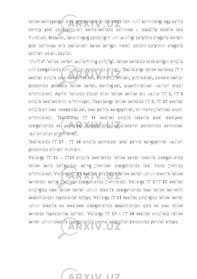 ishlov berilayotgan bitta partiya detallar doirasida ham turli ko’rinishga ega bo’lib doimiy yoki qandaydir bir ketma-ketlikda bo’lmasa u tasodifiy xatolik deb Yuritiladi. Masalan, detalningng qattiqligini uni uzunligi bo’yicha o’zgarib borishi yoki bo’lmasa olib tashlanishi kerak bo’lgan metall qatlami-qo’yimni o’zgarib borilishi va shu kabilar. Turli xil ishlov berish usullarining aniqligi. Ishlov berishda talab etilgan aniqlik turli dastgohlarda turli usullar yordamida olinadi. Teshiklarga ishlov berishda IT 7 kvalitet aniqlik toza razvyortkalash, sidirish, jilvirlash, pritirkalash, abraziv toshlar yordamida yetkazib ishlov berish, xoninglash, superfinishlash usullari orqali ta’minlanadi. Ayrim hollarda diqqat bilan ishlov berilsa shu usullar IT 5, IT 6 aniqlik kvalitetlarini ta’minlaydi. Teshikarga ishlov berishda IT 9, IT 10 kvalitet aniqliklari toza razvyortkalash, toza yo’nib kengaytirish, bir marta jilvirlash orqali ta’minlanadi. Teshiklarda IT 11 kvalitet aniqlik tokarlik yoki revolpver dastgohlarida va parmalash dastgohlarida konduktorlar yordamida parmalash usullari bilan ta’minlanadi. Teshiklarda IT 12 - IT 14 aniqlik parmalash yoki yo’nib kengaytirish usullari yordamida olinishi mumkin. Vallarga IT 15 – IT16 aniqlik kvalitetida ishlov berish tokarlik dastgohlarida ishlov berib bo’lgandan so’ng jilvirlash dastgohlarida ikki marta jilvirlab ta’minlanadi. Vallarga IT 17 kvalitet aniqligida ishlov berish uchun tokarlik ishlov berishdan so’ng jilvirlash dastgohlarida jilvirlanadi. Vallarga IT 9-IT 10 kvalitet aniqligida toza ishlov berish uchun tokarlik dastgohlarida toza ishlov beruvchi keskichlardan foydalanish kifoya. Vallarga IT 11 kvalitet aniqligida ishlov berish uchun tokarlik va revolpver dastgohlarida keskichlardan qora va toza ishlov berishda foydalanilsa bo’ladi. Vallarga IT 12 – IT 14 kvalitet aniqlikda ishlov berish uchun tokarlik dastgohlarida normal keskichlar yordamida yo’nish kifoya. 