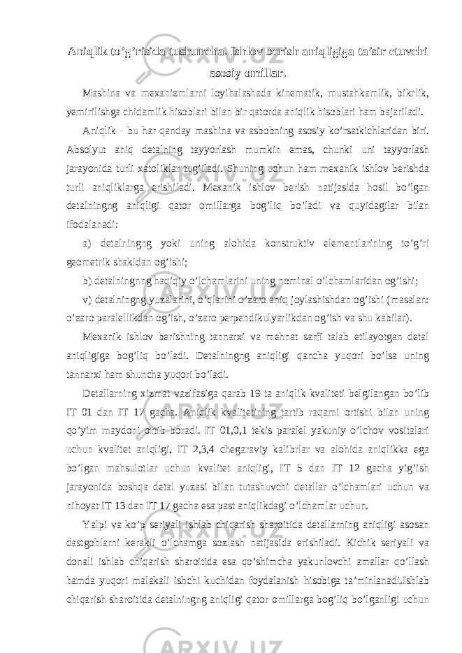 Aniqlik to’g’risida tushuncha. Ishlov berish aniqligiga ta’sir etuvchi asosiy omillar. Mashina va mexanizmlarni loyihalashada kinematik, mustahkamlik, bikrlik, yemirilishga chidamlik hisoblari bilan bir qatorda aniqlik hisoblari ham bajariladi. Aniqlik - bu har qanday mashina va asbobning asosiy ko’rsatkichlaridan biri. Absolyut aniq detalning tayyorlash mumkin emas, chunki uni tayyorlash jarayonida turli xatoliklar tug’iladi. Shuning uchun ham mexanik ishlov berishda turli aniqliklarga erishiladi. Mexanik ishlov berish natijasida hosil bo’lgan detalningng aniqligi qator omillarga bog’liq bo’ladi va quyidagilar bilan ifodalanadi: a) detalningng yoki uning alohida konstruktiv elementlarining to’g’ri geometrik shakldan og’ishi; b) detalningnng haqiqiy o’lchamlarini uning nominal o’lchamlaridan og’ishi; v) detalningng yuzalarini, o’qlarini o’zaro aniq joylashishdan og’ishi (masalan: o’zaro paralellikdan og’ish, o’zaro perpendikulyarlikdan og’ish va shu kabilar). Mexanik ishlov berishning tannarxi va mehnat sarfi talab etilayotgan detal aniqligiga bog’liq bo’ladi. Detalningng aniqligi qancha yuqori bo’lsa uning tannarxi ham shuncha yuqori bo’ladi. Detallarning xizmat vazifasiga qarab 19 ta aniqlik kvaliteti belgilangan bo’lib IT 01 dan IT 17 gacha. Aniqlik kvalitetining tartib raqami ortishi bilan uning qo’yim maydoni ortib boradi. IT 01,0,1 tekis paralel yakuniy o’lchov vositalari uchun kvalitet aniqligi, IT 2,3,4 chegaraviy kalibrlar va alohida aniqlikka ega bo’lgan mahsulotlar uchun kvalitet aniqligi, IT 5 dan IT 12 gacha yig’ish jarayonida boshqa detal yuzasi bilan tutashuvchi detallar o’lchamlari uchun va nihoyat IT 13 dan IT 17 gacha esa past aniqlikdagi o’lchamlar uchun. Yalpi va ko’p seriyali ishlab chiqarish sharoitida detallarning aniqligi asosan dastgohlarni kerakli o’lchamga sozlash natijasida erishiladi. Kichik seriyali va donali ishlab chiqarish sharoitida esa qo’shimcha yakunlovchi amallar qo’llash hamda yuqori malakali ishchi kuchidan foydalanish hisobiga ta’minlanadi.Ishlab chiqarish sharoitida detalningng aniqligi qator omillarga bog’liq bo’lganligi uchun 