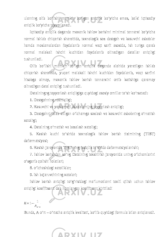 ularning olib bo’lishi mumkin bo’lgan aniqlik bo’yicha emas, balki iqtisodiy aniqlik bo’yicha tayyorlanadi. Iqtisodiy aniqlik deganda mexanik ishlov berishni minimal tannarxi bo’yicha normal ishlab chiqarish sharoitida, texnologik soz dastgoh va kesuvchi asboblar hamda moslamalardan foydalanib normal vaqt sarfi asosida, ish turiga qarab normal malakali ishchi kuchidan foydalanib olinadigan detallar aniqligi tushuniladi. Olib bo’lishi mumkin bo’lgan aniqlik deganda alohida yaratilgan ishlab chiqarish sharoitida, yuqori malakali ishchi kuchidan foydalanib, vaqt sarfini hisobga olmay, mexanik ishlov berish tannarxini ortib ketishiga qaramay olinadigan detal aniqligi tushuniladi. Detalningng tayyorlash aniqligiga quyidagi asosiy omillar ta’sir ko’rsatadi: 1. Dastgohning noaniqligi; 2. Kesuvchi va yordamchi asboblarning tayyorlash aniqligi; 3. Dastgohni talab etilgan o’lchamga sozlash va kesuvchi asbobning o’rnatish xatoligi; 4. Detalning o’rnatish va bazalash xatoligi; 5. Kesish kuchi ta’sirida texnologik ishlov berish tizimining (TIBT) deformatsiyasi; 6. Kesish jarayonida TIBT ning issiqlik ta’sirida deformatsiyalanishi; 7. Ishlov berishdan so’ng Detalning tekshirish jarayonida uning o’lchamlarini o’zgarib qolishi holatlari; 8. o’lchashdagi xatoliklar; 9. Ish bajaruvchining xatolari; Ishlov berish aniqligi to’g’risidagi ma’lumotlarni taxlil qilish uchun ishlov aniqligi koeffitsenti deb nomlangan koeffitsent kiritiladi K= 1− 1 A o &#39; rt Bunda, A o’rt – o’rtacha aniqlik kvaliteti, bo’lib quyidagi formula bilan aniqlanadi. 