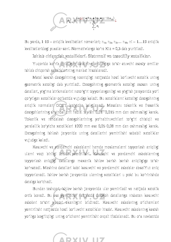 A o &#39; rt = ( n ¿ ¿ 1 + 2 n 2 + 3 n 3 + … 19 n 19 ) ∑ 119 n i ¿ Bu yerda, 1-19 – aniqlik kvalitetlari nomerlari; n 1i , n 2i , n 3i … n 19 , ni – 1…19 aniqlik kvalitetlaridagi yuzalar soni. Normativlarga ko’ra Kia = 0,3 deb yuritiladi. Ishlab chiqarish xatoliklari. Sistemali va tasodifiy xatoliklar. Yuqorida ko’rib chiqilgan detalning aniqligiga ta’sir etuvchi asosiy omillar ishlab chiqarish xatoliklarining manbai hisoblanadi. Metal kesish dastgohining noaniqligi natijasida hosil bo’luvchi xatolik uning geometrik xatoligi deb yuritiladi. Dastgohning geometrik xatoligi asosan uning detallari, yig’ma birikmalarini noto’g’ri tayyorlanganligi va yig’ish jarayonida yo’l qo’yilgan xatoliklar oqibatida vujudga keladi. Bu xatoliklarni kattaligi dastgohning aniqlik normalari GOST bo’yicha belgilanadi. Masalan: tokarlik va frezerlik dastgohlarining shpindellarni radial tepishi 0,01- 0,015 mm dan oshmasligi kerak. Tokarlik va randalash dastgohlarining yo’naltiruvchilari to’g’ri chiziqli va paralellik bo’yicha xatoliklari 1000 mm esa 0,05-0,08 mm dan oshmasligi kerak. Datsgohning ishlash jaryonida uning detallarini yemirilishi sababli xatoliklar vujudga keladi. Kesuvchi va yordamchi asboblarni hamda moslamalarni tayyorlash aniqligi ularni vaqt birligi ichida yemirilishi. Kesuvchi va yordamchi asboblarning tayyorlash aniqligi detallarga mexanik ishlov berish berish aniqligiga ta’sir ko’rsatadi. Mashina detallari kabi kesuvchi va yordamchi asboblar absolYut aniq tayyorlanadi. Ishlov berish jarayonida ularning xatoliklari u yoki bu ko’rinishda detalga ko’chadi. Bundan tashqari, ishlov berish jarayonida ular yemiriladi va natijada xatolik ortib boradi. Bu esa yemirilish natijasida dastgoh detallariga nisbatan kesuvchi asbobni ta’siri yuqori ekanligini bildiradi. Kesuvchi asbobning o’lchamlari yemirilishi natijasida hosil bo’luvchi xatoliklar hisobi. Kesuvchi asbobning kesish yo’liga bog’liqligi uning o’lchami yemirilishi orqali ifodalanadi. Bu o’z navbatida 