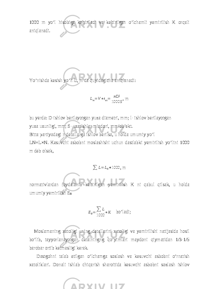 1000 m yo’l hisobiga keltiriladi va keltirilgan o’lchamli yemirilish K orqali aniqlanadi. Yo’nishda kesish yo’li L, m da quyidagicha aniqlanadi:Lm=V∗tas= πDl 1000 S , m bu yerda: D-ishlov berilayotgan yuza diametri, mm; l- ishlov berilayotgan yuza uzunligi, mm; S- uzatishlar miqdori, mm/ob’ekt. Bitta partiyadagi n detallarga ishlov berilsa, u holda umumiy yo’l LN=L × N. Kesuvchi asbobni moslashishi uchun dastlabki yemirilish yo’lini 1000 m deb olsak, ∑ L = L N + 1000 , m normativlardan foydalanib keltirilgan yemirilish K ni qabul qilsak, u holda umumiy yemirilish E R E R = ∑ L 1000 ∗ K bo’ladi; Moslamaning xatoligi uning detallarini xatoligi va yemirilishi natijasida hosil bo’lib, tayyorlanayotgan detalningng qo’yimlari maydoni qiymatidan 1/3-1/5 barobar ortib ketmasligi kerak. Dastgohni talab etilgan o’lchamga sozlash va kesuvchi asbobni o’rnatish xatoliklari. Donali ishlab chiqarish sharoitida kesuvchi asbobni sozlash ishlov 