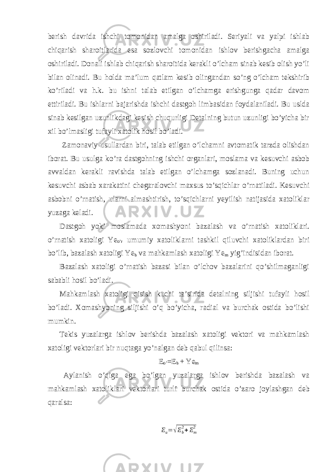 berish davrida ishchi tomonidan amalga oshiriladi. Seriyali va yalpi ishlab chiqarish sharoitlarida esa sozlovchi tomonidan ishlov berishgacha amalga oshiriladi. Donali ishlab chiqarish sharoitida kerakli o’lcham sinab kesib olish yo’li bilan olinadi. Bu holda ma’lum qatlam kesib olingandan so’ng o’lcham tekshirib ko’riladi va h.k. bu ishni talab etilgan o’lchamga erishgunga qadar davom ettiriladi. Bu ishlarni bajarishda ishchi dastgoh limbasidan foydalaniladi. Bu uslda sinab kesilgan uzunlikdagi kesish chuqurligi Detalning butun uzunligi bo’yicha bir xil bo’lmasligi tufayli xatolik hosil bo’ladi. Zamonaviy usullardan biri, talab etilgan o’lchamni avtomatik tarzda olishdan iborat. Bu usulga ko’ra dastgohning ishchi organlari, moslama va kesuvchi asbob avvaldan kerakli ravishda talab etilgan o’lchamga sozlanadi. Buning uchun kesuvchi asbab xarakatini chegaralovchi maxsus to’sqichlar o’rnatiladi. Kesuvchi asbobni o’rnatish, ularni almashtirish, to’sqichlarni yeyilish natijasida xatoliklar yuzaga keladi. Dastgoh yoki moslamada xomashyoni bazalash va o’rnatish xatoliklari. o’rnatish xatoligi Ye o’r umumiy xatoliklarni tashkil qiluvchi xatoliklardan biri bo’lib, bazalash xatoligi Ye b va mahkamlash xatoligi Ye m yig’indisidan iborat. Bazalash xatoligi o’rnatish bazasi bilan o’lchov bazalarini qo’shilmaganligi sababli hosil bo’ladi. Mahkamlash xatoligi qisish kuchi ta’sirida detalning siljishi tufayli hosil bo’ladi. Xomashyoning siljishi o’q bo’yicha, radial va burchak ostida bo’lishi mumkin. Tekis yuzalarga ishlov berishda bazalash xatoligi vektori va mahkamlash xatoligi vektorlari bir nuqtaga yo’nalgan deb qabul qilinsa: E o’ =E b + Ye m Aylanish o’qiga ega bo’lgan yuzalarga ishlov berishda bazalash va mahkamlash xatoliklari vektorlari turli burchak ostida o’zaro joylashgan deb qaralsa: E u =√ E b2 + E m2 