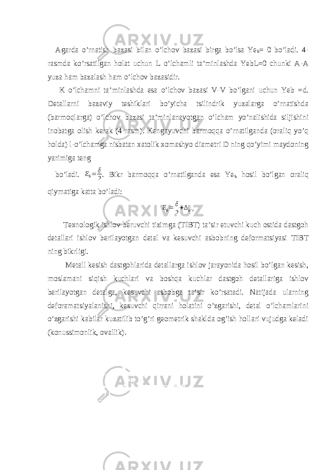 Agarda o’rnatish bazasi bilan o’lchov bazasi birga bo’lsa Ye b = 0 bo’ladi. 4- rasmda ko’rsatilgan holat uchun L o’lchamli ta’minlashda YebL=0 chunki A-A yuza ham bazalash ham o’lchov bazasidir. K o’lchamni ta’minlashda esa o’lchov bazasi V-V bo’lgani uchun Yeb = d . Detallarni bazaviy teshiklari bo’yicha tsilindrik yuzalarga o’rnatishda (barmoqlarga) o’lchov bazasi ta’minlanayotgan o’lcham yo’nalishida siljishini inobatga olish kerak (4-rasm). Kengayuvchi barmoqqa o’rnatilganda (oraliq yo’q holda) l-o’lchamga nisbatan xatolik xomashyo diametri D ning qo’yimi maydoning yarimiga teng bo’ladi. Eb= δ 2 . Bikr barmoqqa o’rnatilganda esa Ye b hosil bo’lgan oraliq qiymatiga katta bo’ladi: Eb= δ 2+∆o&#39;r Texnologik ishlov beruvchi tizimga (TIBT) ta’sir etuvchi kuch ostida dastgoh detallari ishlov berilayotgan detal va kesuvchi asbobning deformatsiyasi TIBT ning bikrligi. Metall kesish dastgohlarida detallarga ishlov jarayonida hosil bo’lgan kesish, moslamani siqish kuchlari va boshqa kuchlar dastgoh detallariga ishlov berilayotgan detalga, kesuvchi asbobga ta’sir ko’rsatadi. Natijada ularning deforamatsiyalanishi, kesuvchi qirrani holatini o’zgarishi, detal o’lchamlarini o’zgarishi kabilar kuzatilib to’g’ri geometrik shaklda og’ish hollari vujudga keladi (konussimonlik, ovallik). 