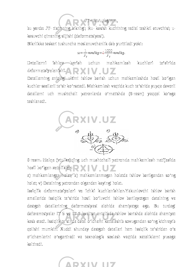 JT= Ru/u, kg/mm, bu yerda: JT- tizimning bikrligi; Ru- kesish kuchining radial tashkil etuvchisi; u- kesuvchi qirraning siljishi (deformatsiyasi). Bikrlikka teskari tushuncha moslanuvchanlik deb yuritiladi yoki:ω= 1 JT mm /kg =¿1000 JT mm /kg . Detallarni ishlov berish uchun mahkamlash kuchlari ta’sirida deformatsiyalanishi. Detallarning aniqligi ularni ishlov berish uchun mahkamlashda hosil bo’lgan kuchlar sezilarli ta’sir ko’rsatadi. Mahkamlash vaqtida kuch ta’sirida yupqa devorli detallarni uch mushtchali patronlarda o’rnatishda (6-rasm) yaqqol ko’zga tashlanadi. 6-rasm. Halqa (vtulka)ning uch mushtchali patronda mahkamlash natijasida hosil bo’lgan xatoliklar: a) mahkamlangan holat; b) mahkamlanmagan holatda ishlov berilgandan so’ng holat; v) Detalning patrondan olgandan keyingi holat. Issiqlik deformatsiyalari va ichki kuchlanishlar. Yakunlovchi ishlov berish amallarida issiqlik ta’sirida hosil bo’luvchi ishlov berilayotgan detalning va dastgoh detallarining deformatsiyasi alohida ahamiyatga ega. Bu turdagi deforamtsiyalar IT 5 va IT 6 kvalitet aniqlikda ishlov berishda alohida ahamiyat kasb etadi. Issiqlik ta’sirida detal o’lchami kattalashib sovugandan so’ng kichrayib qolishi mumkin. Xuddi shunday dastgoh detallari ham issiqlik ta’siridan o’z o’lchamlarini o’zgartiradi va texnologik sozlash vaqtida xatoliklarni yuzaga keltiradi. 