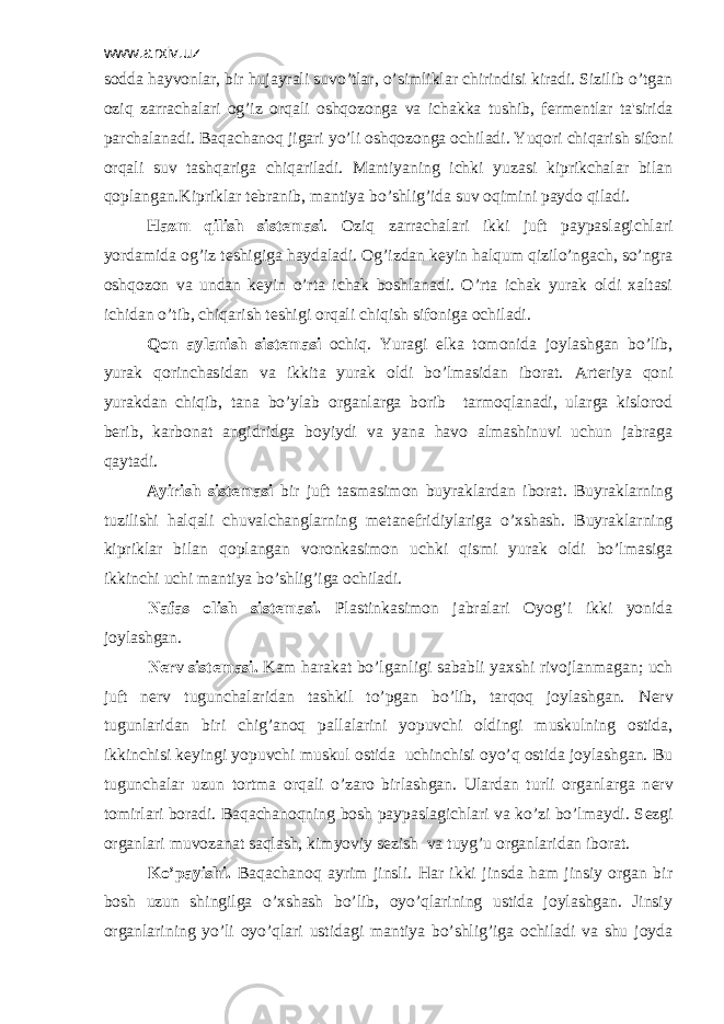 www.arxiv.uz sodda hayvonlar, bir hujayrali suvo’tlar, o’simliklar chirindisi kiradi. Sizilib o’tgan oziq zarrachalari og’iz orqali oshqozonga va ichakka tushib, f е rm е ntlar ta&#39;sirida parchalanadi. Baqachanoq jigari yo’li oshqozonga ochiladi. Yuqori chiqarish sifoni orqali suv tashqariga chiqariladi. Mantiyaning ichki yuzasi kiprikchalar bilan qoplangan.Kipriklar t е branib, mantiya bo’shlig’ida suv oqimini paydo qiladi. Hazm qilish sist е masi . Oziq zarrachalari ikki juft paypaslagichlari yordamida og’iz t е shigiga haydaladi. Og’izdan k е yin halqum qizilo’ngach, so’ngra oshqozon va undan k е yin o’rta ichak boshlanadi. O’rta ichak yurak oldi xaltasi ichidan o’tib, chiqarish t е shigi orqali chiqish sifoniga ochiladi. Qon aylanish sist е masi ochiq. Yuragi е lka tomonida joylashgan bo’lib, yurak qorinchasidan va ikkita yurak oldi bo’lmasidan iborat. Art е riya qoni yurakdan chiqib, tana bo’ylab organlarga borib tarmoqlanadi, ularga kislorod b е rib, karbonat angidridga boyiydi va yana havo almashinuvi uchun jabraga qaytadi. Ayirish sist е masi bir juft tasmasimon buyraklardan iborat. Buyraklarning tuzilishi halqali chuvalchanglarning m е tan е fridiylariga o’xshash. Buyraklarning kipriklar bilan qoplangan voronkasimon uchki qismi yurak oldi bo’lmasiga ikkinchi uchi mantiya bo’shlig’iga ochiladi. Nafas olish sist е masi. Plastinkasimon jabralari Oyog’i ikki yonida joylashgan. N е rv sist е masi. Kam harakat bo’lganligi sababli yaxshi rivojlanmagan; uch juft n е rv tugunchalaridan tashkil to’pgan bo’lib, tarqoq joylashgan. N е rv tugunlaridan biri chig’anoq pallalarini yopuvchi oldingi muskulning ostida, ikkinchisi k е yingi yopuvchi muskul ostida uchinchisi oyo’q ostida joylashgan. Bu tugunchalar uzun tortma orqali o’zaro birlashgan. Ulardan turli organlarga n е rv tomirlari boradi. Baqachanoqning bosh paypaslagichlari va ko’zi bo’lmaydi. S е zgi organlari muvozanat saqlash, kimyoviy s е zish va tuyg’u organlaridan iborat. Ko’payishi. Baqachanoq ayrim jinsli. Har ikki jinsda ham jinsiy organ bir bosh uzun shingilga o’xshash bo’lib, oyo’qlarining ustida joylashgan. Jinsiy organlarining yo’li oyo’qlari ustidagi mantiya bo’shlig’iga ochiladi va shu joyda 