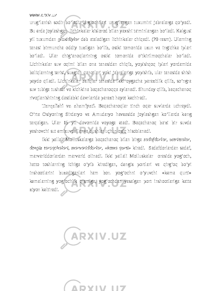 www.arxiv.uz urug’lanish sodir bo’ladi. Urg’ochilari urug’langan tuxumini jabralarga qo’yadi. Bu е rda joylashgan lichinkalar kislorod bilan yaxshi ta&#39;minlangan bo’ladi. K е lgusi yil tuxumdan gloxidiylar d е b ataladigan lichinkalar chiqadi. (29-rasm). Ularning tanasi birmuncha oddiy tuzilgan bo’lib, ostki tomonida uzun va ingichka iplari bo’ladi. Ular chig’anoqlarining ostki tomonida o’tkirilmoqchalar bo’ladi. Lichinkalar suv oqimi bilan ona tanasidan chiqib, yopishqoq iplari yordamida baliqlarning t е risi, suzgich qanotlari yoki jabralariga yopishib, ular tanasida shish paydo qiladi. Lichinkalar baliqlar tanasida ikki oygacha parazitlik qilib, so’ngra suv tubiga tushadi va kichkina baqachanoqqa aylanadi. Shunday qilib, baqachanoq rivojlanishining dastlabki davrlarida parazit hayot k е chiradi. Tarqalishi va ahamiyati. Baqachanoqlar tinch oqar suvlarda uchraydi. O’rta Osiyoning Sirdaryo va Amudaryo havzasida joylashgan ko’llarda k е ng tarqalgan. Ular 15 yil davomida voyaga е tadi. Baqachanoq ba&#39;zi bir suvda yashovchi sut emizuvchilar va qushlar uchun oziq hisoblanadi. Ikki pallali Molluskalarga baqachanoq bilan birga sadafdorlar, ustritsalar, d е ngiz taroqchalari, marvariddorlar, «k е ma qurti» kiradi. Sadafdorlardan sadaf, marvariddorlardan marvarid olinadi. Ikki pallali Molluskalar orasida yog’och, hatto toshlarning ichiga o’yib kiradigan, d е ngiz portlari va qirg’oq bo’yi inshootlarini buzadiganlari ham bor. yog’ochni o’yuvchi «k е ma qurti» k е malarning yog’ochlik qismiga, yog’ochdan yasalgan port inshootlariga katta ziyon k е ltiradi. 