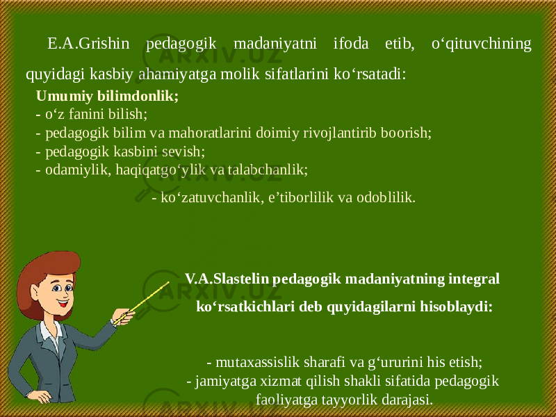 E.A.Grishin pedagogik madaniyatni ifoda etib, o‘qituvchining quyidagi kasbiy ahamiyatga molik sifatlarini ko‘rsatadi: Umumiy bilimdonlik; - o‘z fanini bilish; - pedagogik bilim va mahoratlarini doimiy rivojlantirib boorish; - pedagogik kasbini sevish; - odamiylik, haqiqatgo‘ylik va talabchanlik; - ko‘zatuvchanlik, e’tiborlilik va odoblilik. V.A.Slastelin pedagogik madaniyatning integral ko‘rsatkichlari deb quyidagilarni hisoblaydi: - mutaxassislik sharafi va g‘ururini his etish; - jamiyatga xizmat qilish shakli sifatida pedagogik faoliyatga tayyorlik darajasi. 