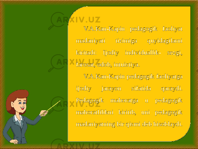 V.A.Kan-Kapin pedagogik faoliyat madaniyati tizimiga quyidagilarni kiritadi: Ijodiy individuallik- sezgi, farosat, odob, intuistiya. V.A.Kan-Kapin pedagogik faoliyatga ijodiy jarayon sifatida qaraydi. Pedagogik mahoratga u pedagogik mahoratlilikni kiritib, uni pedagogik madaniyatning bir qismi deb hisoblaydi. 