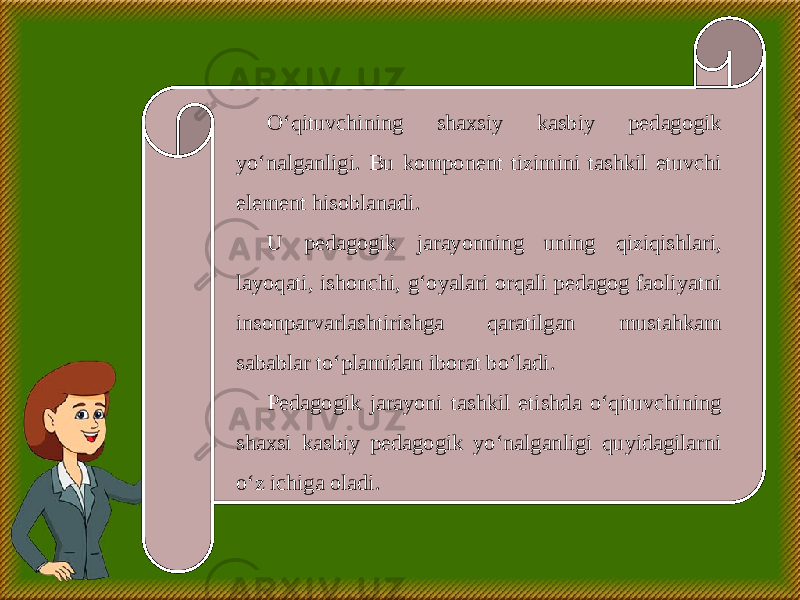 O‘qituvchining shaxsiy kasbiy pedagogik yo‘nalganligi. Bu komponent tizimini tashkil etuvchi element hisoblanadi. U pedagogik jarayonning uning qiziqishlari, layoqati, ishonchi, g‘oyalari orqali pedagog faoliyatni insonparvarlashtirishga qaratilgan mustahkam sabablar to‘plamidan iborat bo‘ladi. Pedagogik jarayoni tashkil etishda o‘qituvchining shaxsi kasbiy pedagogik yo‘nalganligi quyidagilarni o‘z ichiga oladi. 