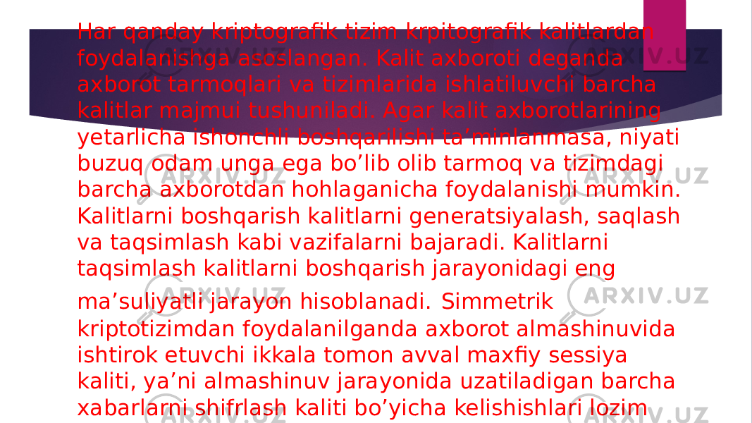 Har qanday kriptografik tizim krpitografik kalitlardan foydalanishga asoslangan. Kalit axboroti deganda axborot tarmoqlari va tizimlarida ishlatiluvchi barcha kalitlar majmui tushuniladi. Agar kalit axborotlarining yetarlicha ishonchli boshqarilishi ta’minlanmasa, niyati buzuq odam unga ega bo’lib olib tarmoq va tizimdagi barcha axborotdan hohlaganicha foydalanishi mumkin. Kalitlarni boshqarish kalitlarni generatsiyalash, saqlash va taqsimlash kabi vazifalarni bajaradi. Kalitlarni taqsimlash kalitlarni boshqarish jarayonidagi eng ma’suliyatli jarayon hisoblanadi. Simmetrik kriptotizimdan foydalanilganda axborot almashinuvida ishtirok etuvchi ikkala tomon avval maxfiy sessiya kaliti, ya’ni almashinuv jarayonida uzatiladigan barcha xabarlarni shifrlash kaliti bo’yicha kelishishlari lozim 