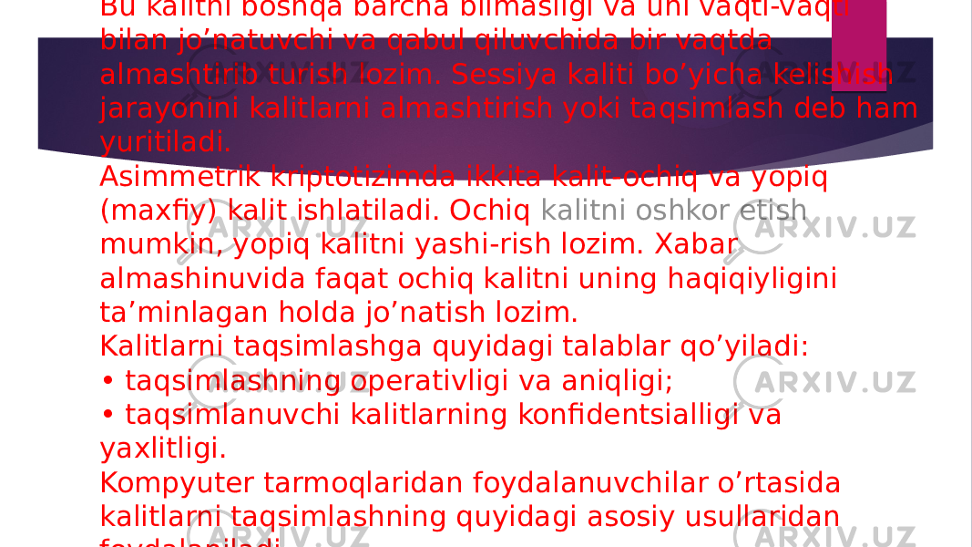 Bu kalitni boshqa barcha bilmasligi va uni vaqti-vaqti bilan jo’natuvchi va qabul qiluvchida bir vaqtda almashtirib turish lozim. Sessiya kaliti bo’yicha kelishish jarayonini kalitlarni almashtirish yoki taqsimlash deb ham yuritiladi. Asimmetrik kriptotizimda ikkita kalit-ochiq va yopiq (maxfiy) kalit ishlatiladi. Ochiq  kalitni oshkor etish mumkin , yopiq kalitni yashi-rish lozim. Xabar almashinuvida faqat ochiq kalitni uning haqiqiyligini ta’minlagan holda jo’natish lozim. Kalitlarni taqsimlashga quyidagi talablar qo’yiladi: • taqsimlashning operativligi va aniqligi; • taqsimlanuvchi kalitlarning konfidentsialligi va yaxlitligi. Kompyuter tarmoqlaridan foydalanuvchilar o’rtasida kalitlarni taqsimlashning quyidagi asosiy usullaridan foydalaniladi. 