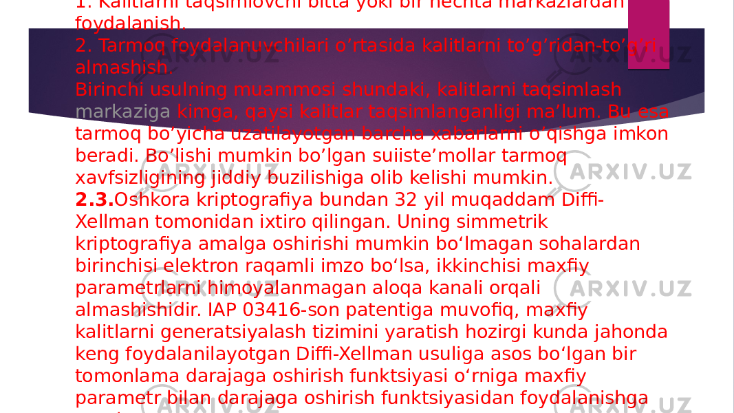 1. Kalitlarni taqsimlovchi bitta yoki bir nechta markazlardan foydalanish. 2. Tarmoq foydalanuvchilari o’rtasida kalitlarni to’g’ridan-to’g’ri almashish. Birinchi usulning muammosi shundaki, kalitlarni taqsimlash  markaziga kimga , qaysi kalitlar taqsimlanganligi ma’lum. Bu esa tarmoq bo’yicha uzatilayotgan barcha xabarlarni o’qishga imkon beradi. Bo’lishi mumkin bo’lgan suiiste’mollar tarmoq xavfsizligining jiddiy buzilishiga olib kelishi mumkin. 2.3. Oshkora kriptografiya bundan 32 yil muqaddam Diffi- Xellman tomonidan ixtiro qilingan. Uning simmetrik kriptografiya amalga oshirishi mumkin bo‘lmagan sohalardan birinchisi elektron raqamli imzo bo‘lsa, ikkinchisi maxfiy parametrlarni himoyalanmagan aloqa kanali orqali almashishidir. IAP 03416-son patentiga muvofiq, maxfiy kalitlarni generatsiyalash tizimini yaratish hozirgi kunda jahonda keng foydalanilayotgan Diffi-Xellman usuliga asos bo‘lgan bir tomonlama darajaga oshirish funktsiyasi o‘rniga maxfiy parametr bilan darajaga oshirish funktsiyasidan foydalanishga asoslangan. 