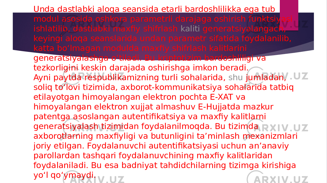 Unda dastlabki aloqa seansida etarli bardoshlilikka ega tub modul asosida oshkora parametrli darajaga oshirish funktsiyasi ishlatilib, dastlabki maxfiy shifrlash  kaliti generatsiyalangach , keyingi aloqa seanslarida undan parametr sifatida foydalanilib, katta bo‘lmagan modulda maxfiy shifrlash kalitlarini generatsiyalashga o‘tiladi. Bu kriptotizim bardoshliligi va tezkorligini keskin darajada oshirishga imkon beradi. Ayni paytda respublikamizning turli sohalarida,  shu jumladan , soliq to‘lovi tizimida, axborot-kommunikatsiya sohalarida tatbiq etilayotgan himoyalangan elektron pochta E-XAT va himoyalangan elektron xujjat almashuv E-Hujjatda mazkur patentga asoslangan autentifikatsiya va maxfiy kalitlarni generatsiyalash tizimidan foydalanilmoqda. Bu tizimda axborotlarning maxfiyligi va butunligini ta’minlash mexanizmlari joriy etilgan. Foydalanuvchi autentifikatsiyasi uchun an’anaviy parollardan tashqari foydalanuvchining maxfiy kalitlaridan foydalaniladi. Bu esa badniyat tahdidchilarning tizimga kirishiga yo‘l qo‘ymaydi. 