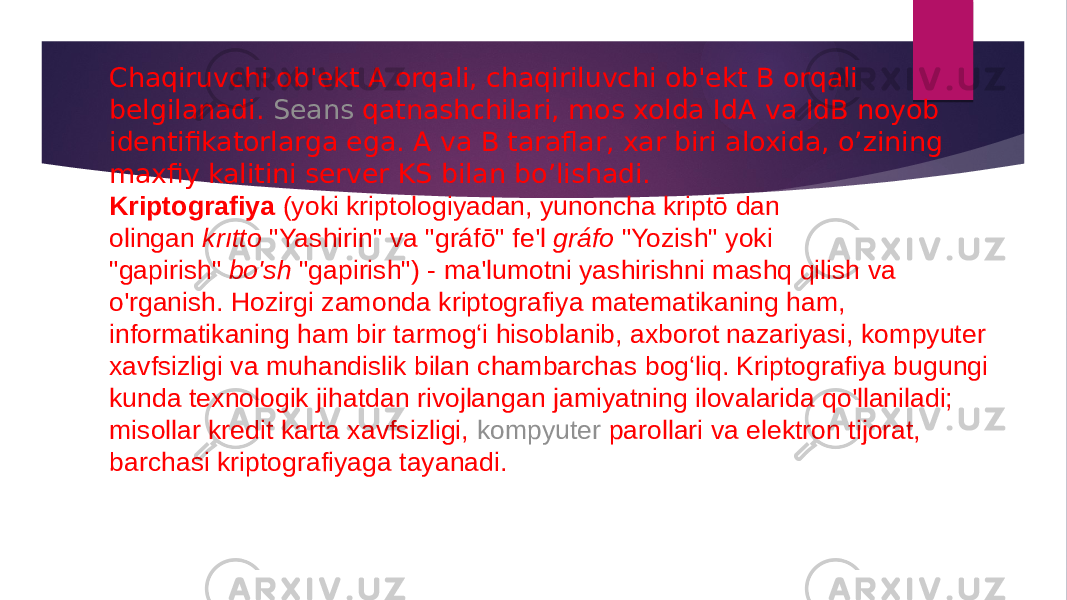 Chaqiruvchi ob&#39;еkt A orqali, chaqiriluvchi ob&#39;еkt B orqali bеlgilanadi.  S е ans qatnashchilari , mos xolda IdA va IdB noyob idеntifikatorlarga ega. A va B taraflar, xar biri aloxida, o’zining maxfiy kalitini sеrvеr KS bilan bo’lishadi. Kriptografiya  (yoki kriptologiyadan, yunoncha kriptō dan olingan  krıtto  &#34;Yashirin&#34; va &#34;gráfō&#34; fe&#39;l  gráfo  &#34;Yozish&#34; yoki &#34;gapirish&#34;  bo&#39;sh  &#34;gapirish&#34;) - ma&#39;lumotni yashirishni mashq qilish va o&#39;rganish. Hozirgi zamonda kriptografiya matematikaning ham, informatikaning ham bir tarmog‘i hisoblanib, axborot nazariyasi, kompyuter xavfsizligi va muhandislik bilan chambarchas bog‘liq. Kriptografiya bugungi kunda texnologik jihatdan rivojlangan jamiyatning ilovalarida qo&#39;llaniladi; misollar kredit karta xavfsizligi,  kompyuter parollari  va elektron tijorat, barchasi kriptografiyaga tayanadi. 