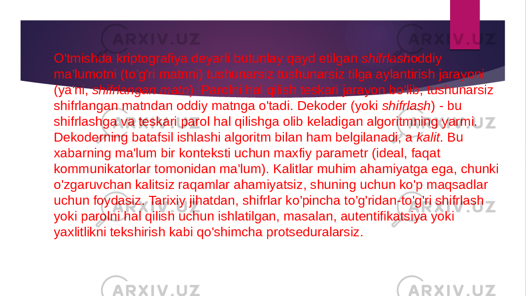 O&#39;tmishda kriptografiya deyarli butunlay qayd etilgan  shifrlash oddiy ma&#39;lumotni (to&#39;g&#39;ri matnni) tushunarsiz tushunarsiz tilga aylantirish jarayoni (ya&#39;ni,  shifrlangan matn ). Parolni hal qilish teskari jarayon bo&#39;lib, tushunarsiz shifrlangan matndan oddiy matnga o&#39;tadi. Dekoder (yoki  shifrlash ) - bu shifrlashga va teskari parol hal qilishga olib keladigan algoritmning yarmi. Dekoderning batafsil ishlashi algoritm bilan ham belgilanadi, a  kalit . Bu xabarning ma&#39;lum bir konteksti uchun maxfiy parametr (ideal, faqat kommunikatorlar tomonidan ma&#39;lum). Kalitlar muhim ahamiyatga ega, chunki o&#39;zgaruvchan kalitsiz raqamlar ahamiyatsiz, shuning uchun ko&#39;p maqsadlar uchun foydasiz. Tarixiy jihatdan, shifrlar ko&#39;pincha to&#39;g&#39;ridan-to&#39;g&#39;ri shifrlash yoki parolni hal qilish uchun ishlatilgan, masalan, autentifikatsiya yoki yaxlitlikni tekshirish kabi qo&#39;shimcha protseduralarsiz. 