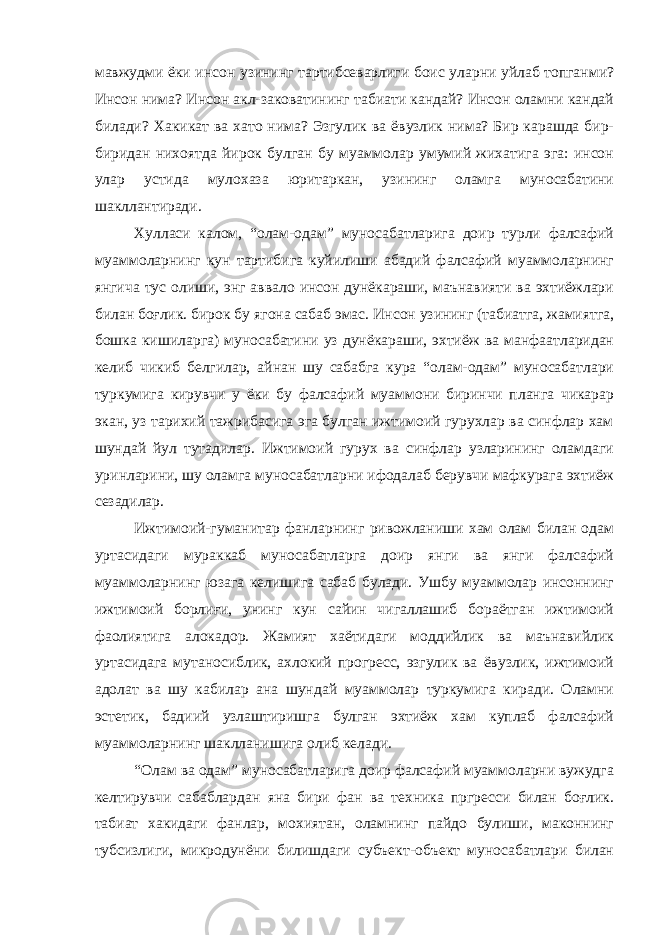 мавжудми ёки инсон узининг тартибсеварлиги боис уларни уйлаб топганми? Инсон нима? Инсон акл-заковатининг табиати кандай? Инсон оламни кандай билади? Хакикат ва хато нима? Эзгулик ва ёвузлик нима? Бир карашда бир- биридан нихоятда йирок булган бу муаммолар умумий жихатига эга: инсон улар устида мулохаза юритаркан, узининг оламга муносабатини шакллантиради. Хулласи калом, “олам-одам” муносабатларига доир турли фалсафий муаммоларнинг кун тартибига куйилиши абадий фалсафий муаммоларнинг янгича тус олиши, энг аввало инсон дунёкараши, маънавияти ва эхтиёжлари билан боғлик. бирок бу ягона сабаб эмас. Инсон узининг (табиатга, жамиятга, бошка кишиларга) муносабатини уз дунёкараши, эхтиёж ва манфаатларидан келиб чикиб белгилар, айнан шу сабабга кура “олам-одам” муносабатлари туркумига кирувчи у ёки бу фалсафий муаммони биринчи планга чикарар экан, уз тарихий тажрибасига эга булган ижтимоий гурухлар ва синфлар хам шундай йул тутадилар. Ижтимоий гурух ва синфлар узларининг оламдаги уринларини, шу оламга муносабатларни ифодалаб берувчи мафкурага эхтиёж сезадилар. Ижтимоий-гуманитар фанларнинг ривожланиши хам олам билан одам уртасидаги мураккаб муносабатларга доир янги ва янги фалсафий муаммоларнинг юзага келишига сабаб булади. Ушбу муаммолар инсоннинг ижтимоий борлиғи, унинг кун сайин чигаллашиб бораётган ижтимоий фаолиятига алокадор. Жамият хаётидаги моддийлик ва маънавийлик уртасидага мутаносиблик, ахлокий прогресс, эзгулик ва ёвузлик, ижтимоий адолат ва шу кабилар ана шундай муаммолар туркумига киради. Оламни эстетик, бадиий узлаштиришга булган эхтиёж хам куплаб фалсафий муаммоларнинг шаклланишига олиб келади. “Олам ва одам” муносабатларига доир фалсафий муаммоларни вужудга келтирувчи сабаблардан яна бири фан ва техника пргресси билан боғлик. табиат хакидаги фанлар, мохиятан, оламнинг пайдо булиши, маконнинг тубсизлиги, микродунёни билишдаги субъект-объект муносабатлари билан 