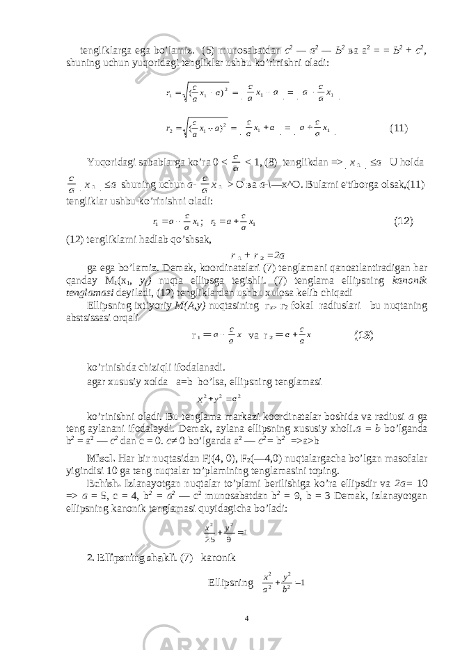 t е ngliklarga ega bo’lamiz. (5) munosabatdan с 2 — а 2 — Ь 2 ва а 2 = = Ь 2 + с 2 , shuning uchun yuqoridagi t е ngliklar ushbu ko’rinishni oladi:    2 1 1 ) ( a xa c r │ a x a c 1 │=│ 1x a c a │    2 1 2 ) ( a xa c r │ a xa c 1 │=│ 1xa c a │ (11) Yuqoridagi sabablarga ko’ra 0 < a c < 1, (8) tenglikdan => │x 1 │≤a U holda a c │x 1 │≤a shuning uchun a- a c x 1 > О ва а -\ — х ^ О . Bularni e&#39;tiborga olsak,(11) t е ngliklar ushbu ko’rinishni oladi: 1 1 x a c a r   ; 1 2 x a c a r   (12) (12) t е ngliklarni hadlab qo’shsak, r 1 + r 2 =2a ga ega bo’lamiz. D е mak, koordinatalari (7) t е nglamani qanoatlantiradigan har qanday М 1 ( х 1 , у { ) nuqta ellipsga t е gishli. (7) tеnglama ellipsning kanonik tеnglamasi dеyiladi, (12) tеngliklardan ushbu xulosa kеlib chiqadi Ellipsning ixtiyoriy M(A,y) nuqtasining г х > г 2 fokal radiuslari bu nuqtaning abstsissasi orqali r 1 x a c a va r 2 xa c a ko’rinishda chiziqli ifodalanadi. agar xususiy xolda a=b bo’lsa, ellipsning t е nglamasi x 2 2 2 a y   ko’rinishni oladi. Bu t е nglama markazi koordinatalar boshida va radiusi a ga t е ng aylanani ifodalaydi. D е mak, aylana ellipsning xususiy xholi. а = b bo’lganda b 2 = а 2 — с 2 dan с = 0. с ≠ 0 bo’lganda а 2 — с 2 = b 2 =>a>b Misol. Har bir nuqtasidan Fj(4, 0), F 2 (—4,0) nuqtalargacha bo’lgan masofalar yigindisi 10 ga t е ng nuqtalar to’plamining t е nglamasini toping. Е chish. Izlanayotgan nuqtalar to’plami b е rilishiga ko’ra ellipsdir va 2 а = 10 => а = 5, с = 4, b 2 = а 2 — с 2 munosabatdan b 2 = 9, b = 3 Dеmak, izlanayotgan ellipsning kanonik tеnglamasi quyidagicha bo’ladi: 1 9 25 2 2   y x 2. Ellipsning shakli . (7) kanonik Ellipsning 1 2 2 2 2  b y a x (13) 4 