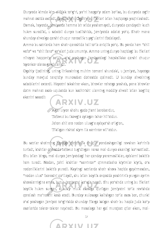 Dunyoda kimda-kim alifdek to‘g‘ri, ya’ni haqgo‘y odam bo‘lsa, bu dunyoda og‘ir mehnat ostida eziladi, deydi shoir. Ogahiy bu fikrlari bilan haqiqatga yaqinlashadi. Demak, hayotda, jamiyatda hamma bir xilda yashamaydi, dunyoda qandaydir kuch hukm suradiki, u sababli dunyo tuzilishida, jamiyatda adolat yo‘q. Shoir mana shunday ahvolga qarshi chuqur norozilik tuyg‘ularini ifodalaydi. Ammo bu satrlarda ham shoir qarashida hali to‘la aniqlik yo‘q. Bu yerda ham “ahli vafo” va “ahli fano” so‘zlari juda umumiy. Ammo uning dunyo haqidagi bu fikrlari nihoyat haqqoniy bo‘lib, o‘zi yashagan jamiyatdagi haqsizlikka qarshi chuqur isyonkor obraz gavdalanadi. Ogahiy ijodining, uning lirikasining muhim tomoni shundaki, u jamiyat, hayotga bunday mavjud tanqidiy munosabat doirasida qolmadi. U bunday ahvolning sabablarini axtardi. Hayotni tekshirar ekan, birovlar rohatga yashab, yana birovlar doim mehnat azob-uqubatda kun kechirishi ularning moddiy ahvoli bilan bog‘liq ekanini sezadi: Agar uryon shohu gado jismi barobardur, Tafovut bu ikovg‘a aylagan izhor hil’atdur. Jahon ahli aro nodon ulusg‘a aybpo‘sh o‘lg‘on, Tikilgan rishtai siym ila zarrintor xil’atdur. Bu satrlar shoirning hayotga qanchalik chuqur yondashganligi ravshan ko‘rinib turibdi, kishilar o‘rtasida tafovut tug‘dirgan narsa mol-dunyo ekanligi ko‘rsatiladi. Shu bilan birga, mol-dunyo jamiyatdagi har qanday yaramasliklar, ayblarni bekitib ham turadi. Nodon, johil kishilar “zarrintor” qimmatbaho kiyimlar kiyib, o‘z nodonliklarini bekitib yuradi. Keyingi satrlarda shoir shaxs haqida gapirmasdan, “nodon ulus” iborasini qo‘llaydi, shu bilan boylik orqasida yashirinib yurgan ayrim shaxslarnigina emas, butun jamiyatni ko‘zda tutadi. Shu yo‘sinda uning bu fikrlari boylik hukm surgan, xususiy mulk asosiga qurilgan jamiyatni to‘la ravishda qoralash ma’nosini kasb etadi. Bunday xulosaga kelishgan to‘la asos bor, chunki o‘zi yashagan jamiyat to‘g‘risida shunday fikrga kelgan shoir bu haqda juda ko‘p asarlarida takror-takror napiradi. Bu masalaga har gal murojaat qilar ekan, mol- 17 